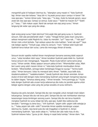 mengambil gulai di hadapan isterinya itu. “abangkan yang masak ni.” Kata Syahirah
lagi. Aiman rasa dan ketawa. “okay lah ni. ha,awak punya sayur campur ni tawar! Tak
rasa apa-apa..” komen Aiman pula. “okay apa..” “is okay. Gulai itu banyak garam, sayur
awak tak rasa apa-apa. Campur je semua. Gulai sayur.” “boleh ke macam itu?” “boleh
je.” “okay..” “dah makan cepat. Nanti tak sempat nak siap pergi surau.” Aiman
langsung tak sedar apa yang dia cakap.



Ajak orang pergi surau? Ajak isterinya? Huh,sejak bila jadi geng surau ni. Syahirah
senyum. Dah ada perubahanlah abah ! “ustaz.” Panggil Aiman pada insan yang baru
selesai mengimami solat Maghrib itu. Ustaz itu menoleh. “ya?” “saya nak…” “nak apa?”
Aiman malu untuk berkata. Tapi sedaya upaya dia cuba luahkan. “anak nak apa?” “saya
nak belajar agama.” Terluah juga. Ustaz itu senyum. “mari.” Selesai solat Isyak tadi
Syahirah terus keluar dari surau. Lama dia menunggu Aiman di kereta.



Senyum terukir apabila melihat Aiman menghampiri bersama seorang lelaki separuh
umur. “ustaz kenalkan isteri saya.” Aiman kenalkan Syahirah pada lelaki itu. Syahirah
hanya senyum dan mengangguk. “baguslah. Muda-muda kahwin sama-sama pergi
surau.” Aiman sentak. Walau apapun senyum paksa di beri. “Alhamdulillah ustaz, Allah
beri suami yang soleh macam Aiman ni.” kata-kata Syahirah membuatkan Aiman
terdiam. “Alhamdulillah, semoga kalian berbahagia hingga ke syurga.” “terima kasih
ustaz.” Aiman bersuara. Ustaz itu menepuk bahu Aiman. “baiklah, saya balik dulu.
Assalammualaikum.” “waalaikumsalam.” Jawab Syahirah dan Aiman serentak. Aiman
duduk di birai katil dengan mata memandang Syahirah yang tengah mengemas bajunya
ke dalam bagasi. “lamanya abang pergi..” Aiman tersedar. “hmm,seminggu je.” Ya,dia
kata dengan Syahirah ada urusan kerja sebenarnya dia mahu ke pondok agama untuk
belajar agama dengan ustaz yang dia jumpa sewaktu di surau kelmarin.



Rasanya dia perlu berubah. Sampai bila dia nak mengelak untuk menjadi imam dalam
keluarganya. Sampai bila dia nak terus jahil. Sampai bila dia nak membiarkan isterinya
keseorangan tanpa bimbingan seorang suami. Sampai bila dia nak terus hipoktrik
mengikut Syahirah ke surau tetapi tak tahu apa-apa. Sudah tiba waktunya dia
berubah.! “seminggu tu lama tauu..” lirih Syahirah. “pejam celik- pejam celik sekejap je
tu..” “kalau pejam tak celik- celik?” tersentak Aiman apabila mendengar ucapan
isterinya itu. Sudah, rasa berat pula dia nak tinggalkan si Syahirah ni. Aiman
memandang Syahirah. “apa awak cakap ni..” lembut dan ada nada risau di situ.
Syahirah ketawa halus. “gurau je lah. Abang ni cepat betul sentap.” Aiman diam. “tak
 