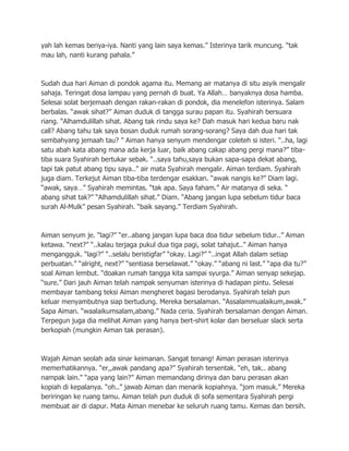 yah lah kemas beriya-iya. Nanti yang lain saya kemas.” Isterinya tarik muncung. “tak
mau lah, nanti kurang pahala.”



Sudah dua hari Aiman di pondok agama itu. Memang air matanya di situ asyik mengalir
sahaja. Teringat dosa lampau yang pernah di buat. Ya Allah… banyaknya dosa hamba.
Selesai solat berjemaah dengan rakan-rakan di pondok, dia menelefon isterinya. Salam
berbalas. “awak sihat?” Aiman duduk di tangga surau papan itu. Syahirah bersuara
riang. “Alhamdulillah sihat. Abang tak rindu saya ke? Dah masuk hari kedua baru nak
call? Abang tahu tak saya bosan duduk rumah sorang-sorang? Saya dah dua hari tak
sembahyang jemaah tau? ” Aiman hanya senyum mendengar coleteh si isteri. “..ha, lagi
satu abah kata abang mana ada kerja luar, baik abang cakap abang pergi mana?” tiba-
tiba suara Syahirah bertukar sebak. “..saya tahu,saya bukan sapa-sapa dekat abang,
tapi tak patut abang tipu saya..” air mata Syahirah mengalir. Aiman terdiam. Syahirah
juga diam. Terkejut Aiman tiba-tiba terdengar esakkan. “awak nangis ke?” Diam lagi.
“awak, saya…” Syahirah memintas. “tak apa. Saya faham.” Air matanya di seka. “
abang sihat tak?” “Alhamdulillah sihat.” Diam. “Abang jangan lupa sebelum tidur baca
surah Al-Mulk” pesan Syahirah. “baik sayang.” Terdiam Syahirah.



Aiman senyum je. “lagi?” “er..abang jangan lupa baca doa tidur sebelum tidur..” Aiman
ketawa. “next?” “..kalau terjaga pukul dua tiga pagi, solat tahajut..” Aiman hanya
mengangguk. “lagi?” “..selalu beristigfar” “okay. Lagi?” “..ingat Allah dalam setiap
perbuatan.” “alright, next?” “sentiasa berselawat.” “okay.” “abang ni last.” “apa dia tu?”
soal Aiman lembut. “doakan rumah tangga kita sampai syurga.” Aiman senyap sekejap.
“sure.” Dari jauh Aiman telah nampak senyuman isterinya di hadapan pintu. Selesai
membayar tambang teksi Aiman mengheret bagasi berodanya. Syahirah telah pun
keluar menyambutnya siap bertudung. Mereka bersalaman. “Assalammualaikum,awak.”
Sapa Aiman. “waalaikumsalam,abang.” Nada ceria. Syahirah bersalaman dengan Aiman.
Terpegun juga dia melihat Aiman yang hanya bert-shirt kolar dan berseluar slack serta
berkopiah (mungkin Aiman tak perasan).



Wajah Aiman seolah ada sinar keimanan. Sangat tenang! Aiman perasan isterinya
memerhatikannya. “er,,awak pandang apa?” Syahirah tersentak. “eh, tak.. abang
nampak lain.” “apa yang lain?” Aiman memandang dirinya dan baru perasan akan
kopiah di kepalanya. “oh..” jawab Aiman dan menarik kopiahnya. “jom masuk.” Mereka
beriringan ke ruang tamu. Aiman telah pun duduk di sofa sementara Syahirah pergi
membuat air di dapur. Mata Aiman menebar ke seluruh ruang tamu. Kemas dan bersih.
 