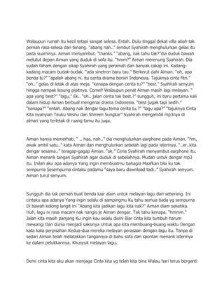Walaupun rumah itu kecil tetapi sangat selesa. Entah. Dulu tinggal dekat villa abah tak
pernah rasa selesa dan tenang. “abang nah..” lembut Syahirah menghulurkan gelas itu
pada suaminya. Aiman menyambut. “thanks.” “abang, nak tahu tak?”dia duduk bawah
melutut depan Aiman yang duduk di sofa itu. “hmm?” Aiman merenung Syahirah. Dia
sudah faham dengan sikap Syahirah yang peramah dan banyak cakap ini. Kadang-
kadang macam budak-budak. “ada sinetron baru tau.” Berkerut dahi Aiman. “oh, apa
benda tu?” “apalah abang ni. itu cerita drama bersiri Indonesia. Tajuknya cinta fitri.”
“oh..” gelas di letak di atas meja. “kenapa dengan cerita tu?” “best.” Syahirah senyum
hingga nampak lesung pipitnya. Comel! Walaupun penat Aiman masih lagi melayan. “
apa yang best?” “lagu.” Ek.. “oh.. jalan cerita tak best.?” sungguh, ini baru pertama kali
dalam hidup Aiman berbual mengenai drama Indonesia. “best jugak tapi sedih.”
“kenapa?” “entah. Abang nak dengar lagu tema cerita tu.?” “lagu apa?” “tajuknya Cinta
Kita nyanyian Teuku Wisnu dan Shireen Sungkar” Syahirah mengambil mp3nya di
almari yang terletak di ruang tamu itu juga.



Aiman hanya memerhati. “ .. haa, nah..” dia menghulurkan earphone pada Aiman. “hm,
awak ambil satu..” kata Aiman dan menghulurkan sebelah lagi pada isterinya. “..er..kita
dengar sesama..” teragap-gagap Aiman. “ok.” Ceria Syahirah menyambut earphone itu.
Aiman menarik tangan Syahirah agar duduk di sebelahnya. Mudah untuk dengar mp3
itu. Inilah aku apa adanya Yang ingin membuatmu bahagia Maafkan bila ku tak
sempurna Sesempurna cintaku padamu “saya baru download tadi..” Syahirah senyum.
Aiman turut senyum.



Sungguh dia tak pernah buat benda luar alam untuk melayan lagu dari seberang. Ini
cintaku apa adanya Yang ingin selalu di sampingmu Ku tahu semua tiada yg sempurna
Di bawah kolong langit ini “Abang kita jadikan lagu kita nak?” Aiman diam seketika.
Huh, lagu ni rasa macam nak nangis je Aiman dengar. Tak tahu kenapa. “hmmm.”
Jalan kita masih panjang Ku ingin kau selalu disini Biar cinta kita tumbuh harum
mewangi Dan dunia menjadi saksinya Untuk apa kita membuang-buang waktu Dengan
kata kata perpisahan Kedua-dua mereka melayan perasaan dengan lagu itu. Tanpa di
sedari Aiman telah melatakkan tangannya di bahu sofa dan spontan menarik isterinya
ke dalam pelukkannya. Khusyuk melayan lagu.



Demi cinta kita aku akan menjaga Cinta kita yg telah kita bina Walau hari terus berganti
 