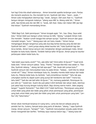 hari lagi Cinta kita abadi selamanya… Aiman tersentak apabila terdengar azan. Pantas
dia menarik earphone itu. Dia menoleh ke kiri. Syahirah dah tidur. “eeerr.. awak…”
Aiman cuba mengejutkan isterinya lagi. “awak…bangun. Dah azan Asar ni..” Syahirah
bangun dengan mengosok matanya. “abang saya ABC la. Abang solat lah..” Aiman
pelik. Apa benda pula dia nak ABC ni. “awak, dah Asar. Kalau nak makan ABC jap lagi
kita keluar.” Syahirah memandang Aiman.



“Allah Bagi Cuti. Sakit perempuan.” Aiman teragak-agak. “oh.. haa. Okay. Saya solat
dulu.” Aiman telah pun bangun untuk menuju ke bilik. “abang.” Langkah Aiman mati.
Dia menoleh. “doakan rumah tangga kita sampai syurga.” Syahirah senyum dan gaya
menadah tangan. “sure.” “abang,saya nak cari buku masak..” Aiman hanya
mengangguk dengan tangannya yang ada dua beg kertas barang yang dia beli dan
Syahirah beli tadi. “..nanti jumpa abang dekat kaunter lah.” Kata Syahirah lagi dan
terus berlalu. Aiman hanya senyum dan menghantar dengan pandangan mata. Aiman
berjalan ke buku-buku Islamik. Terdetik hatinya tafsir Al-Quran. Aiman pergi ke kaunter
pertanyaan dalam kedai buku itu.



“ada boleh saya bantu encik?” “hm, ada tafsir tak? Hmm.tafsir Al-Quran?” “maaf encik
tiada stok.” Aiman senyum paksa. “okay. Thanks.” Kenapa tiba-tiba rasa sebak ni. Tiba-
tiba, Syahirah datang. “ abang tak beli apa-apa?” “tak. Awak dah jumpa buku?”
Syahirah senyum dan menunjukkan buku itu pada Aiman. “tadaaa… nanti kita try dekat
rumah ok?” “okay.” Aiman membayar buku itu. Sewaktu mereka telah keluar dari kedai
buku itu. Pekerja kedai buku itu berbisik. “wah,romantiknya mereka!” “tahu tak apa.
untungkan wanita itu dapat suami yang punya lah handsome dan baik!” “mana kau
tahu baik?” “tadi dia nak beli tafsir Al-Quran.” “oh, memang padanlah. Perempuan itu
pun alim je.” “sweet kan. Suami dia just pakai t-shirt berkolar dan seluar slack, isterinya
just pakai baju kurung dengan tudung labuh. Baju dorang warna match. Jalan pegang
tangan” “superb! Romantic!” “kan Allah S.W.T telah berfirman, “Perempuan yang jahat
untuk lelaki yang jahat dan lelaki yang jahat untuk perempuan yang jahat, perempuan
yang baik untuk lelaki yang baik dan lelaki yang baik untuk perempuan yang baik.” (an-
Nur‟:26) “betul-betul.”



Aiman sibuk membuat kerjanya di ruang tamu. Lama dia bercuti selepas pergi ke
pondok hari itu. Justeru, banyak kerja yang perlu di lakukan. “abang..” sapa Syahirah
manja. Aiman senyum. “kenapa?” “nah..” Syahirah menunjukkan sesuatu pada Aiman.
Aiman mengambil dan berfikir. “birthday saya rasanya belum lagi..” “abang buka lah
 