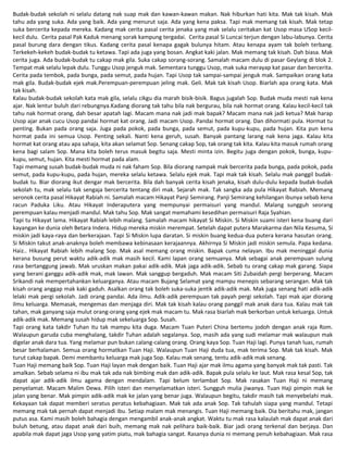 Budak-budak sekolah ni selalu datang nak suap mak dan kawan-kawan makan. Nak hiburkan hati kita. Mak tak kisah. Mak
tahu ada yang suka. Ada yang baik. Ada yang menurut saja. Ada yang kena paksa. Tapi mak memang tak kisah. Mak tetap
suka bercerita kepada mereka. Kadang mak cerita pasal cerita jenaka yang mak selalu ceritakan kat Usop masa USop kecil-
kecil dulu. Cerita pasal Pak Kaduk menang sorak kampung tergadai. Cerita pasal Si Luncai terjun dengan labu-labunya. Cerita
pasal burung dara dengan tikus. Kadang cerita pasal kenapa gagak bulunya hitam. Atau kenapa ayam tak boleh terbang.
Terkekeh-kekeh budak-budak tu ketawa. Tapi ada juga yang bosan. Angkat kaki jalan. Mak memang tak kisah. Dah biasa. Mak
cerita juga. Ada budak-budak tu cakap mak gila. Suka cakap sorang-sorang. Samalah macam dulu di pasar Geylang di blok 2.
Tempat mak selalu lepak dulu. Tunggu Usop jenguk mak. Sementara tunggu Usop, mak suka merayap kat pasar dan bercerita.
Cerita pada tembok, pada bunga, pada semut, pada hujan. Tapi Usop tak sampai-sampai jenguk mak. Sampaikan orang kata
mak gila. Budak-budak ejek mak.Perempuan-perempuan jeling mak. Geli. Mak tak kisah Usop. Biarlah apa orang kata. Mak
tak kisah.
Kalau budak-budak sekolah kata mak gila, selalu cikgu dia marah bisik-bisik. Bagus jugalah Sop. Budak muda mesti nak kena
ajar. Nak lentur buluh dari rebungnya.Kadang diorang tak tahu bila nak bergurau, bila nak hormat orang. Kalau kecil-kecil tak
tahu nak hormat orang, dah besar apatah lagi. Macam mana nak jadi mak bapak? Macam mana nak jadi ketua? Mak harap
Usop ajar anak cucu Usop pandai hormat kat orang. Jadi macam Usop. Pandai hormat orang. Dan dihormati pula. Hormat tu
penting. Bukan pada orang saja. Juga pada pokok, pada bunga, pada semut, pada kupu-kupu, pada hujan. Kita pun kena
hormat pada ini semua Usop. Penting sekali. Nanti kena geruh, susah. Banyak pantang larang nak kena jaga. Kalau kita
hormat kat orang atau apa sahaja, kita akan selamat Sop. Senang cakap Sop, tak orang tak kita. Kalau kita masuk rumah orang
kena bagi salam Sop. Mana kita boleh terus masuk begitu saja. Mesti minta izin. Begitu juga dengan pokok, bunga, kupu-
kupu, semut, hujan. Kita mesti hormat pada alam.
Tapi memang susah budak-budak muda ni nak faham Sop. Bila diorang nampak mak bercerita pada bunga, pada pokok, pada
semut, pada kupu-kupu, pada hujan, mereka selalu ketawa. Selalu ejek mak. Tapi mak tak kisah. Selalu mak panggil budak-
budak tu. Biar diorang ikut dengar mak bercerita. Bila dah banyak cerita kisah jenaka, kisah dulu-dulu kepada budak-budak
sekolah tu, mak selalu tak sengaja bercerita tentang diri mak. Sejarah mak. Tak sangka ada pula Hikayat Rabiah. Memang
seronok cerita pasal Hikayat Rabiah ni. Samalah macam Hikayat Panji Semirang. Panji Semirang kehilangan ibunya sebab kena
racun Paduka Liku. Atau Hikayat Inderaputera yang mempunyai permaisuri yang mandul. Malang sungguh seorang
perempuan kalau menjadi mandul. Mak tahu Sop. Mak sangat memahami kesedihan permaisuri Raja Syahian.
Tapi tu Hikayat lama. Hikayat Rabiah lebih malang. Samalah macam hikayat Si Miskin. Si Miskin suami isteri kena buang dari
kayangan ke dunia oleh Betara Indera. Hidup mereka miskin merempat. Setelah dapat putera Marakarma dan Nila Kesuma, Si
miskin jadi kaya-raya dan berkerajaan. Tapi Si Miskin lupa daratan. Si miskin buang kedua-dua putera kerana hasutan orang.
Si Miskin takut anak-anaknya boleh membawa kebinasaan kerajaannya. Akhirnya Si Miskin jadi miskin semula. Papa kedana.
Haiz.. Hikayat Rabiah lebih malang Sop. Mak asal memang orang miskin. Bapak cuma nelayan. Ibu mak meninggal dunia
kerana busung perut waktu adik-adik mak masih kecil. Kami lapan orang semuanya. Mak sebagai anak perempuan sulung
rasa bertanggung jawab. Mak uruskan makan pakai adik-adik. Mak jaga adik-adik. Sebab tu orang cakap mak garang. Siapa
yang berani ganggu adik-adik mak, mak lawan. Mak sanggup bergaduh. Mak macam Siti Zubaidah pergi berperang. Macam
Srikandi nak mempertahankan keluarganya. Atau macam Bujang Selamat yang mampu menepis sebarang serangan. Mak tak
kisah orang anggap mak kaki gaduh. Asalkan orang tak boleh suka-suka jentik adik-adik mak. Mak juga senang hati adik-adik
lelaki mak pergi sekolah. Jadi orang pandai. Ada ilmu. Adik-adik perempuan tak payah pergi sekolah. Tapi mak ajar diorang
ilmu keluarga. Memasak, mengemas dan menjaga diri. Mak tak kisah kalau orang panggil mak anak dara tua. Kalau mak tak
tahan, mak ganyang saja mulut orang-orang yang ejek mak macam tu. Mak rasa biarlah mak berkorban untuk keluarga. Untuk
adik-adik mak. Memang susah hidup mak sekeluarga Sop. Susah.
Tapi orang kata takdir Tuhan itu tak mampu kita duga. Macam Tuan Puteri China bertemu jodoh dengan anak raja Rom.
Walaupun garuda cuba menghalang, takdir Tuhan adalah segalanya. Sop, masih ada yang sudi melamar mak walaupun mak
digelar anak dara tua. Yang melamar pun bukan calang-calang orang. Orang kaya Sop. Tuan Haji lagi. Punya tanah luas, rumah
besar berhalaman. Semua orang hormatkan Tuan Haji. Walaupun Tuan Haji duda tua, mak terima Sop. Mak tak kisah. Mak
turut cakap bapak. Demi membantu keluarga mak juga Sop. Kalau mak senang, tentu adik-adik mak senang.
Tuan Haji memang baik Sop. Tuan Haji layan mak dengan baik. Tuan Haji ajar mak ilmu agama yang banyak mak tak pasti. Tak
amalkan. Sebab selama ni ibu mak tak ada nak bimbing mak dan adik-adik. Bapak pula selalu ke laut. Mak rasa kesal Sop, tak
dapat ajar adik-adik ilmu agama dengan mendalam. Tapi belum terlambat Sop. Mak rasakan Tuan Haji ni memang
penyelamat. Macam Malim Dewa. Pilih isteri dan menyelamatkan isteri. Sungguh mulia jiwanya. Tuan Haji pimpin mak ke
jalan yang benar. Mak pimpin adik-adik mak ke jalan yang benar juga. Walaupun begitu, takdir masih tak menyebelahi mak.
Kekayaan tak dapat memberi seratus peratus kebahagiaan. Mak tak ada anak Sop. Tak tahulah siapa yang mandul. Tetapi
memang mak tak pernah dapat menjadi ibu. Setiap malam mak menangis. Tuan Haji memang baik. Dia beritahu mak, jangan
putus asa. Kami masih boleh bahagia dengan mengambil anak-anak angkat. Waktu tu mak rasa kalaulah mak dapat anak dari
buluh betung, atau dapat anak dari buih, memang mak nak pelihara baik-baik. Biar jadi orang terkenal dan berjaya. Dan
apabila mak dapat jaga Usop yang yatim piatu, mak bahagia sangat. Rasanya dunia ni memang penuh kebahagiaan. Mak rasa
 