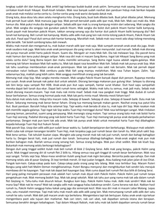 lengkap sudah diri dan keluarga. Mak ambil lagi beberapa budak-budak anak yatim. Semuanya mak sayang. Semuanya mak
ceritakan kisah-kisah hikayat. Kisah-kisah teladan. Mak rasa banyak sudah nasihat dan panduan hidup mak berikan kepada
anak-anak mak melalui cerita-cerita tu. Cerita–cerita yang mak warisi daripada datuk mak.
Orang kata, dosa-dosa lalu akan selalu menghantui kita. Orang kata, buat baik dibalas baik. Buat jahat dibalas jahat. Memang
mak pernah buat salah. Mak manusia juga Sop. Mak pernah bersalah pada adik ipar mak, Mak Ilah. Mak caci maki dia. Mak
hamun dia. Mak pukul muka dia dengan selipar. Sebab adik ipar mak tu orang kampung miskin dari seberang. Mak sangka dia
jahat. Mak sangka dia sengaja nak gunakan pakcik Hisam. Mak sangka dia bolot duit pakcik Hisam hantar balik kampung.
Susah payah mak besarkan pakcik Hisam, takkan senang-senang saja dia hantar duit pakcik Hisam balik kampung dia? Beli
tanah kat kampung. Beli rumah kat kampung. Waktu adik-adik mak yang lain nak minta tolong pakcik Hisam, Pakcik Hisam tak
ada duit. Pasal apa? Pasal duit semua dah hantar kampung. Marahlah mak. Sebab mak rasa mesti ada sikap tolong-menolong
adik beradik. Tak boleh sombong kalau dah mewah.
Waktu mak marah dan mengamuk tu, mak bukan marah adik ipar mak saja. Mak sumpah seranah anak-anak dia juga. Anak-
anak saudara mak juga. Mak kata anak-anak perempuan dia yang ramai tu akan menyundal. Jual maruah. Sebab mak diorang
tak punya maruah ambil harta pakcik Hisam. Suami dia. Mengalir air mata Mak Ilah. Dia tak melawan Sop. Dia pasrah kena
maki hamun dan kena pukul dengan selipar. Mak rasa diri mak ni macam Sang Boma. Ingat tak Hikayat Sang Boma yang mak
selalu cerita dulu? Sang Boma kejam dan mahu memiliki semuanya. Sang Boma ingat kuasa adalah segala-galanya. Mak
memang tak faham keadaan Mak Ilah waktu tu. Mak tak dapat rasa kesedihan Mak Ilah. Sebab mak tak punya anak Sop. Mak
tak tahu susahnya membesarkan anak-anak perempuan. Mak tak pernah rasa sakit nak bersalin. Mak tak pernah dapat
merasakan naluri keibuan. Mak cemburu pada Mak Ilah yang mampu melahirkan. Mak rasa Tuhan kejam. Zalim. Tapi
sebenarnya Sop, maklah yang lebih zalim. Mak sanggup memfitnah orang yang tak bersalah.
Memang mak silap Sop. Mak sangka mereka mewah. Mak sangka Pakcik Hisam banyak dapat duit pencen. Rupanya mereka
pun susah. Anak-anak banyak nak pakai duit untuk sekolah. Diorang berniaga makanan pun gulung tikar. Selepas tu diorang
laki bini kerja sapu sampah flet HDB. Anak-anak pun ikut sapu sampah, hantar surat khabar. Duit hasil sapu sampahlah
mereka dapat beli tanah dua ekar. Dapat beli rumah teres setingkat. Waktu mak tahu tu semua, mak jadi malu. Sebab mak
tuduh diorang macam-macam. Tapi mak malu nak minta maaf. Sebab mak rasa pangkat mak tinggi. Mak duduk di rumah
besar berhalaman. Semua orang hormat pada mak. Mak tak perlu minta maaf. Mereka mesti faham kan?
Dulu datuk mak selalu kata. Hidup kita macam roda. Sekejap di bawah. Sekejap di atas. Sekejap di bawah balik. Dulu mak tak
faham. Sekarang memang mak benar-benar faham. Orang tua memang banyak makan garam. Nasihat orang tua patut kita
ikut. Buat panduan. Barulah hidup kita selamat Sop. Tapi waktu mak berada di atas tu, mak lupa diri Sop. Mak rasakan mak
dah memiliki segala-galanya. Tapi ingat tak Sop waktu Tuan Haji meninggal dunia? Mak rasa kehilangan sangat. Mak rindukan
seorang teman, penasihat, suami yang penyayang. Mak menangis siang malam. Tapi semua orang kata mak nak bolot harta
Tuan Haji seorang. Padahal diorang yang nak bolot harta Tuan Haji. Tuan Haji memang tak punya anak daripada perkahwinan
pertamanya. Dengan mak pun kami tak ada anak. Mak tak punya anak lelaki untuk menyekat harta Tuan Haji dibahagikan
kepada keluarga Tuan Haji ikut hukum faraid.
Mak pasrah Sop. Usop dan adik-adik pun sudah besar waktu tu. Sudah berpelajaran dan berkeluarga. Walaupun mak seboleh-
boleh cuba nak simpan kenangan terakhir Tuan Haji, mak terpaksa juga jual rumah besar dan tanah itu. Mak jatuh sakit Sop.
Mak kena santau. Tak tahulah buatan siapa. Mungkin ada yang marah mak tak nak jual rumah, tanah dan bahagi-bahagikan
harta tu. Dengan berat hati, mak jual rumah dan tanah. Semuanya dibahagi-bahagikan. Anak-anak angkat mak pun mak
berikan bahagian mak. Biarlah semua orang senang hati. Semua orang bahagia. Mak pun sihat sedikit. Mak tak kisah Sop.
Bukankah mak memang selalu berkongsi kebahagiaan?
Dengan duit yang tinggal sedikit itulah mak beli rumah di blok 2 Geylang Serai. Adik mak yang bongsu, pakcik Halim yang
suruh. Mak tinggal seorang diri di rumah flet 2 bilik tu. Hilang semua rasa gah tinggal di rumah besar berhalaman. Mak rasa
sepi sangat. Terlalu sepi Sop. Masa-masa sendirian itulah yang buat mak ingin bercakap. Bercerita pada apa sahaja. Dan mak
memang selalu ada di pasar Geylang. Di tepi tembok merah. Di tepi jualan longgok. Atau kadang mak jalan-jalan di Joo Chiat.
Tengok kain-kain. Cakap-cakap pada kain. Cakap-cakap pada orang yang lalu lalang. Mak rasa terhibur Sop. Macam Puteri
Bongsu yang sakit hati Malim Deman mengkhianatinya. Puteri Bongsu menyanyi dan menghiburkan hati sendiri lalu merajuk
membawa diri ke kayangan. Tapi mak tak dapat beli kayangan Sop. Mak cuma dapat beli rumah flet dua bilik di Gelang Serai.
Hari yang paling menyakiti perasaan mak adalah hari rumah mak dijual oleh Pakcik Halim. Pakcik Halim jual rumah tanpa
pengetahuan mak. Mak memang bodoh Sop. Mak tak pergi sekolah. Mak tak tahu pun yang nama mak tak ada dalam rumah
flet Geylang ni. Tahu-tahu mak disuruh keluar. Bungkus kain baju. Pakcik Halim halau mak. Adik mak sendiri! Mak nak ke
mana Sop? Mak nak ke mana? Mak tak sangka adik mak sanggup halau kakaknya sendiri. Cuma kerana nak duit. Nakkan hasil
rumah tu, Pakcik Halim sanggup halau kakak yang jaga dia semenjak kecil. Mak rasa diri mak ni macam Lebai Malang. Lepas
satu, satu masalah menimpa. Tapi mak tahu mak masih ada adik-adik yang lain. Mak menumpang rumah adik-adik dari satu
rumah ke satu rumah. Mak dah jadi macam anak raja berkelana. Mengembara tapi tak bertujuan. Kalau anak-anak raja keluar
mengembara pasti ada tujuan dan matlamat. Nak cari isteri, nak cari ubat, nak dapatkan semula istana dan kerajaan.
Semuanya berakhir dengan kebahagiaan. Tapi dalam Hikayat Rabiah, mak tahu mak tak boleh dapatkan semula rumah besar
 