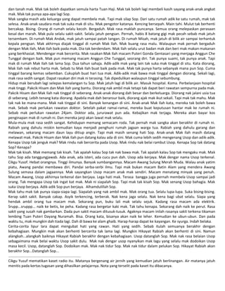 dan tanah mak. Mak tak boleh dapatkan semula harta Tuan Haji. Mak tak boleh lagi membeli kasih sayang anak-anak angkat
mak. Mak tak punya apa-apa lagi Sop.
Mak sangka masih ada keluarga yang dapat membela mak. Tapi mak silap Sop. Dari satu rumah adik ke satu rumah, mak tak
selesa. Anak-anak saudara mak tak suka mak di situ. Mak pengotor katanya. Kencing bersepah. Main tahi. Mulut tak berhenti
bercakap. Bising. Orang di rumah selalu kecoh. Bergaduh. Mak rasa maklah puncanya. Semua orang melepaskan perasaan
kesal dan marah. Mak pula selalu sakit-sakit. Selalu jatuh pengsan. Pernah, habis 8 batang gigi mak pecah sebab mak jatuh
tersembam. Di rumah Mak Andak, mak jatuh sampai patah tangan. Di rumah Misah, mak jatuh di bilik air sampai terhantuk
kepala pengsan. Mak akhirnya diajak tinggal di rumah Mak Ilah. Mak buang rasa malu. Walaupun mak pernah bergaduh
dengan Mak Ilah, Mak Ilah baik pada mak. Dia tak berdendam. Mak Ilah selalu urut badan mak dan beri mak makan makanan
yang berkhasiat. Mendengar mak bercerita. Mak rasakan Mak Ilah macam Puteri Gonda Gentasari yang menjaga Anggun Che
Tunggal dengan baik. Mak pun memang macam Anggun Che Tunggal, seorang diri. Tak punya suami, tak punya anak. Tapi
mak di rumah Mak Ilah tak lama Sop. Dua tahun sahaja. Adik-adik mak yang lain tak suka mak tinggal di situ. Kata diorang,
Mak Ilah nak rebut harta mak. Sebab tu Mak Ilah buat baik pada mak. Mak tak punya harta sebanyak mana pun Sop. Cuma
tinggal barang kemas sebemban. Cukuplah buat hari tua mak. Adik-adik mak bawa mak tinggal dengan diorang. Sekali lagi,
mak rasa sedih sangat. Dapat rasakan diri mak ni terasing. Tak dipedulikan walaupun tinggal sebumbung.
Hidup mak berubah lagi selepas kemalangan tu Sop. Mak jatuh lagi di bilik air. Masuk hospital. Koma. Perbelanjaan hospital
mak tinggi. Pakcik Hisam dan Mak Ilah yang bantu. Diorang nak ambil mak tetapi tak dapat beri rawatan sempurna pada mak.
Pakcik Hisam dan Mak Ilah nak tinggal di seberang. Anak-anak diorang dah besar dan berkeluarga. Diorang nak jalani usia tua
di seberang. Lebih tenang kata diorang. Apabila mak dah beransur baik, diorang ajak mak ikut sekali. Tapi mak tak mahu. Mak
tak nak ke mana-mana. Mak nak tinggal di sini. Banyak kenangan di sini. Anak-anak Mak Ilah kata, mereka tak boleh bawa
mak. Sebab mak perlukan rawatan doktor. Setelah pakat ramai-ramai, mereka buat keputusan hantar mak ke rumah ni.
Sebab mak perlukan rawatan 24jam. Doktor ada, jururawat pun ada. Kebajikan mak terjaga. Mereka akan bayar kos
penginapan mak di rumah ni. Dan mereka janji akan lawat mak selalu.
Mula-mula mak rasa sedih sangat. Kehidupan memang semacam roda. Tak pernah mak sangka akan berakhir di rumah ni.
Rabiah yang dahulu miskin kemudian kaya menjadi penghuni rumah jagaan warga tua. Rabiah yang dahulu garang dan
melawan, sekarang macam daun layu ditiup angin. Tapi mak masih senang hati Sop. Anak-anak Mak Ilah masih datang
melawat mak. Pakcik Hisam dan Mak Ilah pun datang kalau ada di sini. Mak cuma lebih sedih mengenang Usop dan adik-adik.
Kenapa Usop tak jenguk mak? Mak rindu nak bercerita pada Usop. Mak rindu nak belai rambut Usop. Kenapa Sop tak datang
Sop? Kenapa?
Mak tak kisah. Mak memang tak kisah. Tak apalah kalau Sop tak nak bawa mak. Tak apalah kalau Sop tak mengaku mak. Mak
tahu Sop ada tanggungjawab. Ada anak, ada isteri, ada cucu pun dah. Usop ada kerjaya. Mak dengar nama Usop terkenal.
Cikgu Yusof. Hebat orangnya. Tinggi ilmunya. Banyak sumbangannya. Macam Awang Sulung Merah Muda. Walau anak yatim
piatu, Awang pandai membawa diri. Pandai serba-serbi ilmu. Tapi mak bukan macam Batin Alam yang mendera Awang
Sulung semasa dalam jagaannya. Mak sayangkan Usop macam anak mak sendiri. Macam menatang minyak yang penuh.
Macam Awang, Usop akhirnya terkenal dan berjaya. Lega hati mak. Terasa bangga juga pernah membela Usop sampai jadi
orang. Tak mengapa Usop tak ingat kat mak. Mak ni siapalah Sop. Tapi mak tak kisah Sop. Mak senang Usop bahagia. Mak
suka Usop berjaya. Adik-adik Sop pun berjaya. Alhamdulillah Sop.
Mak tahu mak tak punya siapa-siapa lagi. Siapalah yang nak ambil mak. Mak orang tua. Selalu lupa-lupa. Suka bising-bising.
Kerap sakit sakit. Banyak cakap. Asyik terkencing, terberak. Nak kena jaga selalu. Nak kena bagi ubat selalu. Siapa yang
hendak ambil orang tua macam mak. Sekarang pun, buku lali mak selalu sejuk. Kadang rasa macam ada elektrik.
Srupp...sruppp... naik ke betis, ke peha. Kadang rasa bergetar kaki mak. Tak tahu kenapa. Sekarang dah naik ke perut. Rasa
sakit yang susah nak gambarkan. Dada pun sakit macam ditusuk-tusuk. Agaknya macam inilah rasanya sakit terkena tikaman
lembing Tuan Puteri Dayang Nuramah. Bisa. Orang kata, bisanya akan naik ke leher. Kemudian ke ubun-ubun. Dan pada
waktu tu, mak mungkin dah tiada lagi. Dah di bawa ke alam ghaib. Harap-harap dapat ke kayangan. Ke syurga. Indah belaka.
Cerita-cerita lipur lara dapat mengubat hati yang rawan. Hati yang sedih. Sebab itulah semuanya berakhir dengan
kebahagiaan. Mungkin mak akan berhenti bercerita tak lama lagi. Mungkin Hikayat Rabiah akan berhenti di sini. Namun
alangkah...alangkah baiknya Hikayat Rabiah berakhir dengan kebahagiaan. Usop datanglah Sop. Mak nak rasa belaian Usop
sebagaimana mak belai waktu Usop sakit dulu. Mak nak dengar usop nyanyikan mak lagu yang selalu mak dodoikan Usop
masa kecil. Usop, datanglah Sop. Dodoikan mak. Mak nak tidur Sop. Mak nak tidur dalam pelukan Sop. Hikayat Rabiah akan
berakhir Sop...Datanglah Sop...
.......................................................................
Cikgu Yusuf mematikan kaset radio itu. Matanya bergenang air jernih yang kemudian jatuh berlinangan. Air matanya jatuh
menitis pada kertas tugasan yang dihasilkan pelajarnya. Nota yang terselit pada kaset itu dibacanya.
 