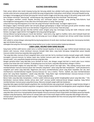 FABEL
KUCING DAN BERUANG
Pada zaman dahulu kala nenek moyang kucing dan beruang adalah dua sahabat karib yang selalu berbagi, kemana-mana
mereka selalu bersama sampai pada suatu ketika beruang mengutarakan maksudnya untuk belajar memanjat kepada kucing
kucingpun menyanggupi permintaan beruang dan mencari pohon tinggi untuk beruang. wang ini loh pohon yang cocok untuk
kamu belajar memanjat “kata kucing”. sembarang aja cing, yang penting aku bisa memanjat “kata beruang”.
lau kucingpun memberi contoh kepada beruang cara memanjat pohon tersebut, yang penting kuku-kukumu kuat
mencengkeram batang pohon ini kau akan bisa memanjat pohon ini wang “kata kucing”.
cukup teorinya cing sekarang kamu turun biar aku yang memanjat’ kata beruang”. kucingpun segera turun.
beruangpun segera memanjat pohon dan ternyata dengan gampangnya ia dapat mencapai puncak pohon tersebut. tetapi
sesampai diatas ia bingung untuk turun dan berkata “cing gimana cara turunnya “kata beruang”.
belum sempat berkata apa-apa tiba-tiba terlihat sosok serigala yang siap memangsa kucing dari balik rimbunan semak
belukar, kucingpun segera berlari meninggalkan beruang yang kebingungan.
merasa dikerjai kucing beruang pun marah dan berkata ” awas kamu cing, ngak ku maafkan, kamu akan kukoyak-koyak dan
kotoranmu pun bahkan akan kumakan cing. dan beruang pun turun dengan menjatuh kan dirinya sambil tetap memeluk
pohon.
oleh sebab itu sampai dengan sekarang bila kucing buang kotoran di tanah akan membuat lubang dan menutupnya kembali,
agar tak dimakan beruang.
sedangkan beruang bisa memanjat pohon tetapi ketika turun ia akan memerosotkan badannya kebawah.
LABA-LABA, KELINCI DAN SANG BULAN
Sang bulan terlihat sedih karena sudah lama ia melihat banyak kejadian di dunia dan juga melihat banyak ketakutan yang
dialami oleh manusia. Untuk membuat manusia menjadi tidak takut, sang bulan berupaya mengirimkan pesan kepada
manusia melalui temannya sang laba-laba yang baik hati.
“Hai sang laba-laba, manusia di bumi sangatlah takut untuk mati dan hal itu membuat mereka menjadi sangat sedih. Cobalah
tenangkan manusia-manusia itu bahwa cepat atau lambat manusia pasti akan mati, sehingga tidak perlu mereka untuk
merasa sedih”, seru sang Bulan kepada temannya sang laba-laba.
Dengan perlahan-lahan sang laba-laba turun kembali ke bumi, dan dengan sangat hati-hati ia meniti jalan turun melalui
untaian sinar bulan dan sinar matahari. Di perjalannnya turun ke bumi, sang laba-laba bertemu dengan si kelinci.
“Hendak kemanakah engkau hai sang laba-laba ?” tanya si kelinci penuh rasa ingin tahu. “Aku sedang menuju bumi untuk
memberitahukan manusia-manusia pesan dari temanku sang Bulan” sahut sang laba-laba menjelaskan. “oohh perjalananmu
sangatlah jauh wahai sang laba-laba. Bagaimana jika kamu memberitahukan pesan sang Bulan kepadaku dan aku akan
membantumu memberitahukan kepada manuisa-manusia itu” seru si kelinci. “hemm.. baiklah, aku akan memberitahukan
pesan dari sang Bulan kepadamu.” jawab sang laba-laba. “Sang Bulan ingin memberitahukan manusia-manusia di bumi
bahwa mereka akan cepat atau lambat mati ………” lanjut sang laba-laba.
Belum habis sang laba-laba menjelaskan, si kelinci sudah meloncat pergi sambil menghapalkan pesan sang laba-laba. ” Yah,
beritahukan manusia bahwa mereka semua akan mati” serunya sambil meloncat-loncat dengan cepatnya. Sang Kelinci
memberitahukan manusia pesan yang diterimanya. Manusia menjadi sangat sedih dan ketakutan.
Sang laba-laba segera kembali kepada sang Bulan dan memberitahukan apa yang terjadi. Sang bulan sangat kecewa dengan si
kelinci, dan ketika si kelinci kembali sang bulan mengutuk si kelinci karena telah lalai mendengarkan pesan sang Bulan dengan
lengkap.
Karena itu sampai saat ini si kelinci tidak dapat bersuara lagi. Bagaimana dengan sang laba-laba? Sang bulan menugaskan
sang laba-laba untuk terus menyampaikan pesan kepada manusia-manusia di bumi tanpa boleh menitipkan pesannya kepada
siapapun yang dijumpainya. Oleh karena itu sampai pada saat ini kita masih dapat melihat sang laba-laba dengan tekunnya
merajut pesan sang bulan di pojok-pojok ruangan. Namun berapa banyakkah dari kita manusia yang telah melihat pesan sang
Bulan tersebut?
 