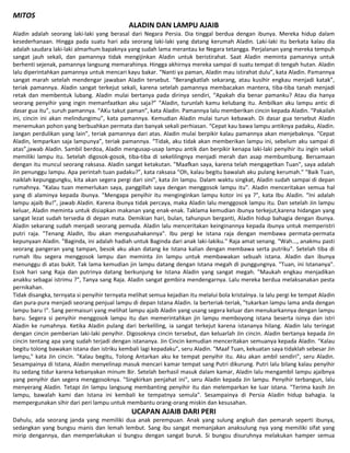 MITOS
ALADIN DAN LAMPU AJAIB
Aladin adalah seorang laki-laki yang berasal dari Negara Persia. Dia tinggal berdua dengan ibunya. Mereka hidup dalam
kesederhanaan. Hingga pada suatu hari ada seorang laki-laki yang datang kerumah Aladin. Laki-laki itu berkata kalau dia
adalah saudara laki-laki almarhum bapaknya yang sudah lama merantau ke Negara tetangga. Perjalanan yang mereka tempuh
sangat jauh sekali, dan pamannya tidak mengijinkan Aladin untuk beristirahat. Saat Aladin meminta pamannya untuk
berhenti sejenak, pamannya langsung memarahinya. Hingga akhirnya mereka sampai di suatu tempat di tengah hutan. Aladin
lalu diperintahkan pamannya untuk mencari kayu bakar. “Nanti ya paman, Aladin mau istirahat dulu”, kata Aladin. Pamannya
sangat marah setelah mendengar jawaban Aladin tersebut. “Berangkatlah sekarang, atau kusihir engkau menjadi katak”,
teriak pamannya. Aladin sangat terkejut sekali, karena setelah pamannya membacakan mantera, tiba-tiba tanah menjadi
retak dan membentuk lubang. Aladin mulai bertanya pada dirinya sendiri, “Apakah dia benar pamanku? Atau dia hanya
seorang penyihir yang ingin memanfaatkan aku saja?” “Aladin, turunlah kamu kelubang itu. Ambilkan aku lampu antic di
dasar gua itu”, suruh pamannya. “AKu takut paman”, kata Aladin. Pamannya lalu memberikan cincin kepada Aladin. “Pakailah
ini, cincin ini akan melindungimu”, kata pamannya. Kemudian Aladin mulai turun kebawah. Di dasar gua tersebut Aladin
menemukan pohon yang berbuahkan permata dan banyak sekali perhiasan. “Cepat kau bawa lampu antiknya padaku, Aladin.
Jangan perdulikan yang lain”, teriak pamannya dari atas. Aladin mulai berpikir kalau pamannya akan menjebaknya. “Cepat
Aladin, lemparkan saja lampunya”, teriak pamannya. “Tidak, aku tidak akan memberikan lampu ini, sebelum aku sampai di
atas”,jawab Aladin. Sambil berdoa, Aladin mengusap-usap lampu antik dan berpikir kenapa laki-laki penyihir itu ingin sekali
memiliki lampu itu. Setelah digosok-gosok, tiba-tiba di sekelilingnya menjadi merah dan asap membumbung. Bersamaan
dengan itu muncul seorang raksasa. Aladin sangat ketakutan. "Maafkan saya, karena telah mengagetkan Tuan", saya adalah
Jin penunggu lampu. Apa perintah tuan padaku?”, kata raksasa "Oh, kalau begitu bawalah aku pulang kerumah." "Baik Tuan,
naiklah kepunggungku, kita akan segera pergi dari sini", kata Jin lampu. Dalam waktu singkat, Aladin sudah sampai di depan
rumahnya. "Kalau tuan memerlukan saya, panggillah saya dengan menggosok lampu itu". Aladin menceritakan semua hal
yang di alaminya kepada ibunya. "Mengapa penyihir itu menginginkan lampu kotor ini ya ?", kata Ibu Aladin. “Ini adalah
lampu ajaib Bu!”, jawab Aladin. Karena ibunya tidak percaya, maka Aladin lalu menggosok lampu itu. Dan setelah Jin lampu
keluar, Aladin meminta untuk disiapkan makanan yang enak-enak. Taklama kemudian ibunya terkejut,karena hidangan yang
sangat lezat sudah tersedia di depan mata. Demikian hari, bulan, tahunpun berganti, Aladin hidup bahagia dengan ibunya.
Aladin sekarang sudah menjadi seorang pemuda. Aladin lalu menceritakan keinginannya kepada ibunya untuk memperistri
putri raja. "Tenang Aladin, Ibu akan mengusahakannya". Ibu pergi ke istana raja dengan membawa permata-permata
kepunyaan Aladin. "Baginda, ini adalah hadiah untuk Baginda dari anak laki-lakiku." Raja amat senang. "Wah..., anakmu pasti
seorang pangeran yang tampan, besok aku akan datang ke Istana kalian dengan membawa serta putriku". Setelah tiba di
rumah Ibu segera menggosok lampu dan meminta Jin lampu untuk membawakan sebuah istana. Aladin dan ibunya
menunggu di atas bukit. Tak lama kemudian jin lampu datang dengan Istana megah di punggungnya. "Tuan, ini Istananya".
Esok hari sang Raja dan putrinya datang berkunjung ke Istana Aladin yang sangat megah. "Maukah engkau menjadikan
anakku sebagai istrimu ?", Tanya sang Raja. Aladin sangat gembira mendengarnya. Lalu mereka berdua melaksanakan pesta
pernikahan.
Tidak disangka, ternyata si penyihir ternyata melihat semua kejadian itu melalui bola kristalnya. Ia lalu pergi ke tempat Aladin
dan pura-pura menjadi seorang penjual lampu di depan Istana Aladin. Ia berteriak-teriak, "tukarkan lampu lama anda dengan
lampu baru !". Sang permaisuri yang melihat lampu ajaib Aladin yang usang segera keluar dan menukarkannya dengan lampu
baru. Segera si penyihir menggosok lampu itu dan memerintahkan jin lampu memboyong istana beserta isinya dan istri
Aladin ke rumahnya. Ketika Aladin pulang dari berkeliling, ia sangat terkejut karena istananya hilang. Aladin lalu teringat
dengan cincin pemberian laki-laki penyihir. Digosoknya cincin tersebut, dan keluarlah Jin cincin. Aladin bertanya kepada Jin
cincin tentang apa yang sudah terjadi dengan istananya. Jin Cincin kemudian menceritakan semuanya kepada Aladin. "Kalau
begitu tolong bawakan istana dan istriku kembali lagi kepadaku”, seru Aladin. "Maaf Tuan, kekuatan saya tidaklah sebesar Jin
lampu," kata Jin cincin. "Kalau begitu, Tolong Antarkan aku ke tempat penyihir itu. Aku akan ambil sendiri", seru Aladin.
Sesampainya di Istana, Aladin menyelinap masuk mencari kamar tempat sang Putri dikurung. Putri lalu bilang kalau penyihir
itu sedang tidur karena kebanyakan minum Bir. Setelah berhasil masuk dalam kamar, Aladin lalu mengambil lampu ajaibnya
yang penyihir dan segera menggosoknya. "Singkirkan penjahat ini", seru Aladin kepada Jin lampu. Penyihir terbangun, lalu
menyerang Aladin. Tetapi Jin lampu langsung membanting penyihir itu dan melemparkan ke luar istana. "Terima kasih Jin
lampu, bawalah kami dan Istana ini kembali ke tempatnya semula". Sesampainya di Persia Aladin hidup bahagia. Ia
mempergunakan sihir dari peri lampu untuk membantu orang-orang miskin dan kesusahan.
UCAPAN AJAIB DARI PERI
Dahulu, ada seorang janda yang memiliki dua anak perempuan. Anak yang sulung angkuh dan pemarah seperti ibunya,
sedangkan yang bungsu manis dan lemah lembut. Sang ibu sangat memanjakan anaksulung nya yang memiliki sifat yang
mirip dengannya, dan memperlakukan si bungsu dengan sangat buruk. Si bungsu disuruhnya melakukan hamper semua
 