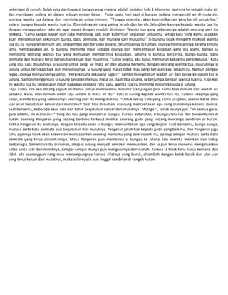 pekerjaan di rumah. Salah satu dari tugas si bungsu yang malang adalah berjalan kaki 1 kilometer jauhnya ke sebuah mata air
dan membawa pulang air dalam sebuah ember besar. Pada suatu hari saat si bungsu sedang mengambil air di mata air,
seorang wanita tua datang dan meminta air untuk minum. “Tunggu sebentar, akan kuambilkan air yang bersih untuk Ibu,”
kata si bungsu kepada wanita tua itu. Diambilnya air yang paling jernih dan bersih, lalu diberikannya kepada wanita tua itu
dengan menggunakan teko air agar dapat dengan mudah diminum. Wanita tua yang sebenarnya adalah seorang peri itu
berkata, “Kamu sangat sopan dan suka menolong, jadi akan kuberikan keajaiban untukmu. Setiap kata yang kamu ucapkan
akan mengeluarkan sekuntum bunga, batu permata, dan mutiara dari mulutmu.” Si bungsu tidak mengerti maksud wanita
tua itu. Ia hanya tersenyum lalu berpamitan dan berjalan pulang. Sesampainya di rumah, ibunya memarahinya karena terlalu
lama membawakan air. Si bungsu meminta maaf kepada ibunya dan menceritakan kejadian yang dia alami, bahwa ia
menolong seorang wanita tua yang kemudian memberinya keajaiban. Selama si bungsu bercerita, bunga-bunga, batu
permata dan mutiara terus berjatuhan keluar dari mulutnya. “Kalau begitu, aku harus menyuruh kakakmu pergi kesana.” Kata
sang ibu. Lalu disuruhnya si sulung untuk pergi ke mata air dan apabila bertemu dengan seorang wanita tua, disuruhnya si
sulung untuk bersikap baik dan menolongnya. Si sulung yang malas tidak mau pergi berjalan kaki sejauh itu. Namun dengan
tegas, ibunya menyuruhnya pergi, “Pergi kesana sekarang juga!!!” sambil menyelipkan wadah air dari perak ke dalam tas si
sulung. Sambil menggerutu si sulung berjalan menuju mata air. Saat tiba disana, ia berjumpa dengan wanita tua itu. Tapi kali
ini wanita tua itu berpakaian indah bagaikan seorang ratu. Lalu, wanita tua itu meminta minum kepada si sulung.
“Apa kamu kira aku datang sejauh ini hanya untuk memberimu minum? Dan jangan pikir kamu bisa minum dari wadah air
perakku. Kalau mau minum ambil saja sendiri di mata air itu!” kata si sulung kepada wanita tua itu. Karena sikapnya yang
kasar, wanita tua yang sebenarnya seorang peri itu mengutuknya. “Untuk setiap kata yang kamu ucapkan, seekor katak atau
ular akan berjatuhan keluar dari mulutmu!” Saat tiba di rumah, si sulung menceritakan apa yang dialaminya kepada ibunya.
Saat bercerita, beberapa ekor ular dan katak berjatuhan keluar dari mulutnya. “Astaga!”, teriak ibunya jijik. “Ini semua gara-
gara adikmu. Di mana dia?” Sang ibu lalu pergi mencari si bungsu. Karena ketakutan, si bungsu lalu lari dan bersembunyi di
hutan. Seorang Pangeran yang sedang berburu terkejut melihat seorang gadis yang sedang menangis sendirian di hutan.
Ketika Pangeran itu bertanya, dengan tersedu-sedu si bungsu menceritakan apa yang terjadi. Saat bercerita, bunga-bunga,
mutiara serta batu permata pun berjatuhan dari mulutnya. Pangeran jatuh hati kepada gadis yang baik itu. Dan Pangeran juga
tahu ayahnya tidak akan keberatan mendapatkan seorang menantu yang baik seperti itu, apalagi dengan mutiara serta batu
permata yang terus dihasilkannya. Maka Pangeran pun membawa si bungsu ke istana, lalu mereka menikah dan hidup
berbahagia. Sementara itu di rumah, sikap si sulung menjadi semakin memuakkan, dan ia pun terus menerus mengeluarkan
katak serta ular dari mulutnya, sampai-sampai ibunya pun mengusirnya dari rumah. Karena ia tidak tahu harus kemana dan
tidak ada seorangpun yang mau menampungnya karena sifatnya yang buruk, ditambah dengan katak-katak dan ular-ular
yang terus keluar dari mulutnya, maka akhirnya ia pun tinggal sendirian di tengah hutan.
 