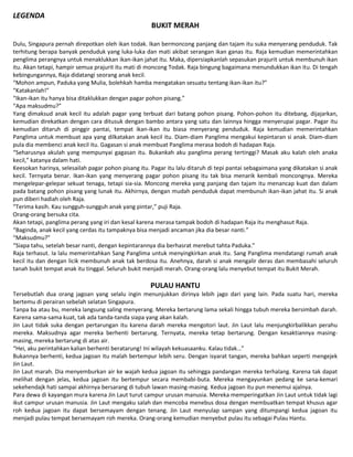 LEGENDA
BUKIT MERAH
Dulu, Singapura pernah direpotkan oleh ikan todak. Ikan bermoncong panjang dan tajam itu suka menyerang penduduk. Tak
terhitung berapa banyak penduduk yang luka-luka dan mati akibat serangan ikan ganas itu. Raja kemudian memerintahkan
penglima perangnya untuk menaklukkan ikan-ikan jahat itu. Maka, dipersiapkanlah sepasukan prajurit untuk membunuh ikan
itu. Akan tetapi, hampir semua prajurit itu mati di moncong Todak. Raja bingung bagaimana menundukkan ikan itu. Di tengah
kebingungannya, Raja didatangi seorang anak kecil.
“Mohon ampun, Paduka yang Mulia, bolehkah hamba mengatakan sesuatu tentang ikan-ikan itu?”
“Katakanlah!”
“Ikan-ikan itu hanya bisa ditaklukkan dengan pagar pohon pisang.”
“Apa maksudmu?”
Yang dimaksud anak kecil itu adalah pagar yang terbuat dari batang pohon pisang. Pohon-pohon itu ditebang, dijajarkan,
kemudian direkatkan dengan cara ditusuk dengan bambo antara yang satu dan lainnya hingga menyerupai pagar. Pagar itu
kemudian ditaruh di pinggir pantai, tempat ikan-ikan itu biasa menyerang penduduk. Raja kemudian memerintahkan
Panglima untuk membuat apa yang dilkatakan anak kecil itu. Diam-diam Panglima mengakui kepintaran si anak. Diam-diam
pula dia membenci anak kecil itu. Gagasan si anak membuat Panglima merasa bodoh di hadapan Raja.
“Seharusnya akulah yang mempunyai gagasan itu. Bukankah aku panglima perang tertinggi? Masak aku kalah oleh anaka
kecil,” katanya dalam hati.
Keesokan harinya, selesailah pagar pohon pisang itu. Pagar itu lalu ditaruh di tepi pantai sebagaimana yang dikatakan si anak
kecil. Ternyata benar. Ikan-ikan yang menyerang pagar pohon pisang itu tak bisa menarik kembali moncongnya. Mereka
mengelepar-gelepar sekuat tenaga, tetapi sia-sia. Moncong mereka yang panjang dan tajam itu menancap kuat dan dalam
pada batang pohon pisang yang lunak itu. Akhirnya, dengan mudah penduduk dapat membunuh ikan-ikan jahat itu. Si anak
pun diberi hadiah oleh Raja.
“Terima kasih. Kau sungguh-sungguh anak yang pintar,” puji Raja.
Orang-orang bersuka cita.
Akan tetapi, panglima perang yang iri dan kesal karena merasa tampak bodoh di hadapan Raja itu menghasut Raja.
“Baginda, anak kecil yang cerdas itu tampaknya bisa menjadi ancaman jika dia besar nanti.”
“Maksudmu?”
“Siapa tahu, setelah besar nanti, dengan kepintarannya dia berhasrat merebut tahta Paduka.”
Raja terhasut. Ia lalu memerintahkan Sang Panglima untuk menyingkirkan anak itu. Sang Panglima mendatangi rumah anak
kecil itu dan dengan licik membunuh anak tak berdosa itu. Anehnya, darah si anak mengalir deras dan membasahi seluruh
tanah bukit tempat anak itu tinggal. Seluruh bukit menjadi merah. Orang-orang lalu menyebut tempat itu Bukit Merah.
PULAU HANTU
Tersebutlah dua orang jagoan yang selalu ingin menunjukkan dirinya lebih jago dari yang lain. Pada suatu hari, mereka
bertemu di perairan sebelah selatan Singapura.
Tanpa ba atau bu, mereka langsung saling menyerang. Mereka bertarung lama sekali hingga tubuh mereka bersimbah darah.
Karena sama-sama kuat, tak ada tanda-tanda siapa yang akan kalah.
Jin Laut tidak suka dengan pertarungan itu karena darah mereka mengotori laut. Jin Laut lalu menjungkirbalikkan perahu
mereka. Maksudnya agar mereka berhenti bertarung. Ternyata, mereka tetap bertarung. Dengan kesaktiannya masing-
masing, mereka bertarung di atas air.
“Hei, aku perintahkan kalian berhenti beratarung! Ini wilayah kekuasaanku. Kalau tidak…”
Bukannya berhenti, kedua jagoan itu malah bertempur lebih seru. Dengan isyarat tangan, mereka bahkan seperti mengejek
Jin Laut.
Jin Laut marah. Dia menyemburkan air ke wajah kedua jagoan itu sehingga pandangan mereka terhalang. Karena tak dapat
melihat dengan jelas, kedua jagoan itu bertempur secara membabi-buta. Mereka mengayunkan pedang ke sana-kemari
sekehendajk hati sampai akhirnya bersarang di tubuh lawan masing-masing. Kedua jagoan itu pun menemui ajalnya.
Para dewa di kayangan mura karena Jin Laut turut campur urusan manusia. Mereka memperingatkan Jin Laut untuk tidak lagi
ikut campur urusan manusia. Jin Laut mengaku salah dan mencoba menebus dosa dengan membuatkan tempat khusus agar
roh kedua jagoan itu dapat bersemayam dengan tenang. Jin Laut menyulap sampan yang ditumpangi kedua jagoan itu
menjadi pulau tempat bersemayam roh mereka. Orang-orang kemudian menyebut pulau itu sebagai Pulau Hantu.
 