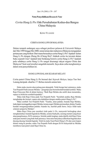 179Cerita Hang Li Po: Ode Persahabatan Kedua-dua Bangsa China-MalaysiaSari 19 (2001) 179 - 187
Nota Penyelidikan/Research Note
Cerita Hang Li Po: Ode Persahabatan Kedua-dua Bangsa
China-Malaysia
KONG YUANZHI
CERITAHANGLIPODIMALAYSIA
Dalam tempoh undangan saya sebagai profesor pelawat di Universiti Malaya
dariMei1999hinggaMei2000,ramaitemandanmahasiswaMalaysiamengajukan
pertanyaan yang berikut: Dari mana berasalnya cerita Hang Li Po? Apakah kaitan
Hang Li Po dengan Zheng He (Cheng Ho)? Adakah cerita itu tercatat dalam
buku sejarah Cina? Apakah latar belakang historis cerita Hang Li Po? Apakah
pula sebabnya cerita Hang Li Po sangat disenangi rakyat negara China dan
Malaysia? Soal-soal tersebut sangatlah menarik. Saya akan cuba menghurainya
dalam nota penyelidikan ini.
HANG LI PO DALAM SEJARAH MELAYU
Cerita puteri China Hang Li Po berasal dari Sejarah Melayu, karya Tun Seri
Lanang daripada abad ke-17. Beliau menulis antara lain:
Hatta maka musim akan pulang pun datanglah. Telah berapa hari antaranya, maka
Tun Perpatih Putih (utusan Melaka—pengutip) pun bermohonlah hendak kembali. Maka
Raja China pun fikir di dalam hatinya, “Baik Raja Melaka aku ambil akan menantuku,
supaya ia berkirim sembah kepadaku”.
Maka titah Raja China pada Tun Perpatih Putih: “Suruhlah anakku Raja Melaka
menghadap aku kemari, supaya aku dudukkan dengan anakku puteri Hang Li Po”.
Maka sembah Tun Perpatih Putih: “Tuanku, akan paduka Ananda Raja Melaka,
tiadadapatmeninggalkannegeriMelaka,kerananegeriMelakapermusuhan;jikalauTuanku
hendak menganugerahkan paduka Ananda itu, marilah patik bawa. Insya Allah taala
selamat sampai ke Melaka”.
Maka Raja China pun memberi titah pada Li Po, menyuruh berlengkap akan
menghantarkan Ananda baginda ke Melaka, seratus buah pilu, seorang menteri yang besar
akan panglimanya, Di Po namanya. Setelah sudah lengkap, maka dipilih oleh Raja China
anak para menteri yang baik-baik parasnya, lima ratus banyaknya diberikan baginda akan
dayang-dayang Ananda baginda. Telah itu maka Tuan Puteri Hang Li Po dan surat itupun
diarak orang ke perahu; maka Tun Perpatih Putih dengan Di Po belayarlah ke Melaka
membawa tuan puteri anak Raja China itu.
 