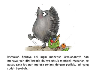 keesokan harinya adi ingin menebus kesalahannya dan
menawarkan diri kepada ibunya untuk membeli makanan ke
pasar. sang ibu pun merasa senang dengan perilaku adi yang
sudah berubah...
 