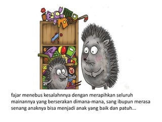 fajar menebus kesalahnnya dengan merapihkan seluruh
mainannya yang berserakan dimana-mana, sang ibupun merasa
senang anaknya bisa menjadi anak yang baik dan patuh...
 