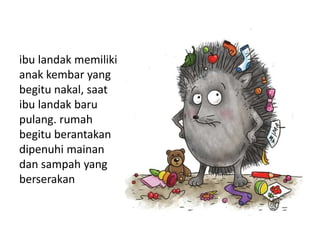 ibu landak memiliki
anak kembar yang
begitu nakal, saat
ibu landak baru
pulang. rumah
begitu berantakan
dipenuhi mainan
dan sampah yang
berserakan
 