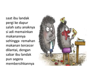 saat ibu landak
pergi ke dapur
salah satu anaknya
si adi memainkan
makanannya
sehingga remahan
makanan tercecer
dilantai, dengan
sabar ibu landak
pun segera
membersihkannya
 