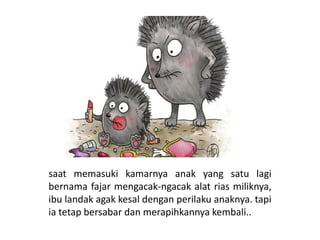 saat memasuki kamarnya anak yang satu lagi
bernama fajar mengacak-ngacak alat rias miliknya,
ibu landak agak kesal dengan perilaku anaknya. tapi
ia tetap bersabar dan merapihkannya kembali..
 