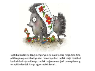 saat ibu landak sedang menganyam sebuah taplak meja, tiba-tiba
adi langsung merebutnya dan menempelkan taplak meja tersebut
ke duri-duri tajam ibunya. taplak mejanya menjadi bolong-bolong
tetapi ibu landak hanya agak sedikit kesal...
 