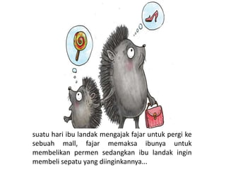 suatu hari ibu landak mengajak fajar untuk pergi ke
sebuah mall, fajar memaksa ibunya untuk
membelikan permen sedangkan ibu landak ingin
membeli sepatu yang diinginkannya...
 
