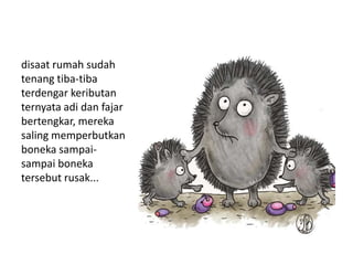 disaat rumah sudah
tenang tiba-tiba
terdengar keributan
ternyata adi dan fajar
bertengkar, mereka
saling memperbutkan
boneka sampai-
sampai boneka
tersebut rusak...
 