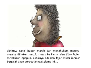 akhirnya sang ibupun marah dan menghukum mereka,
mereka dihukum untuk masuk ke kamar dan tidak boleh
melakukan apapun. akhirnya adi dan fajar mulai merasa
bersalah akan perbuatannya selama ini....
 