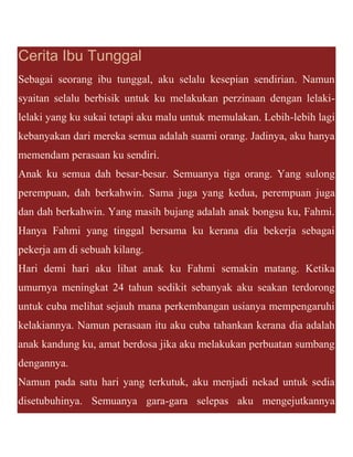 Cerita Ibu Tunggal
Sebagai seorang ibu tunggal, aku selalu kesepian sendirian. Namun
syaitan selalu berbisik untuk ku melakukan perzinaan dengan lelaki-
lelaki yang ku sukai tetapi aku malu untuk memulakan. Lebih-lebih lagi
kebanyakan dari mereka semua adalah suami orang. Jadinya, aku hanya
memendam perasaan ku sendiri.
Anak ku semua dah besar-besar. Semuanya tiga orang. Yang sulong
perempuan, dah berkahwin. Sama juga yang kedua, perempuan juga
dan dah berkahwin. Yang masih bujang adalah anak bongsu ku, Fahmi.
Hanya Fahmi yang tinggal bersama ku kerana dia bekerja sebagai
pekerja am di sebuah kilang.
Hari demi hari aku lihat anak ku Fahmi semakin matang. Ketika
umurnya meningkat 24 tahun sedikit sebanyak aku seakan terdorong
untuk cuba melihat sejauh mana perkembangan usianya mempengaruhi
kelakiannya. Namun perasaan itu aku cuba tahankan kerana dia adalah
anak kandung ku, amat berdosa jika aku melakukan perbuatan sumbang
dengannya.
Namun pada satu hari yang terkutuk, aku menjadi nekad untuk sedia
disetubuhinya. Semuanya gara-gara selepas aku mengejutkannya
 