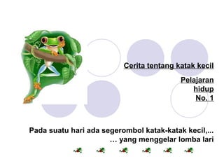 Cerita tentang katak kecil
  
Pelajaran
hidup
No. 1
Pada suatu hari ada segerombol katak-katak kecil,...
 … yang menggelar lomba lari
 