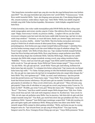 “Aku harap kamu merasakan seperti apa yang aku rasa dan aku juga berharap kamu mau berkata
jujur,Shill” “Iya, aku juga merasakan apa yang kamu rasa” jawab Shilla “Yeayyyyyyyyy,” teriak
Reza sambil memeluk Shilla. „Jujur, aku bingung sama perasaan aku. Cinta datang dengan tibatiba, senyata-nyatanya, seada-adanya..begitu saja,‟ batin Shilla “Shilla, kau adalah anugerah
terindah yang telah Tuhan berikan kepadaku. Bersamamu 1 detik hidupku sangatlah berarti,”
batin Reza
6 bulan kemudian..Jam weker sudah menunjukkan pukul 00:00 Shilla dan Reza saling cepat
untuk mengucapkan anniversary mereka yang ke 6 bulan. Dan akhirnya Reza lah yang paling
cepat “Happy Anniversary 6 month, my princess chubby…Longlast with me yaa dan selalu
tersenyum walaupun suatu hari nanti aku dan kamu sudah tidak bersama lagi, tapi hati ini akan
selalu tetap untukmu” “Aminnnn, so sweet deh kamu..thanks yaa..hmmm happy anniversary 6
month too, my prince chubby…hehehe” kata Shilla „Dan kita berdua merayakan anniversary
yang ke 6 bulan kita di sebuah restoran di dekat pantai Kuta, sungguh indah bangeet
pemandangannya. Kita berdua pun juga sempat menjadi bahan perbincangan 1 sekolahan lhoo,
yaa kita berdua memang sangat cocok dan serasi bahkan kita juga di nobatkan sebagai The
Sweet Couple..hehehe‟ tulis Shilla di buku diary nya. Tapi, keadaan berubah menjadi berbeda.
Suatu hari Reza bersikap aneh pada Shilla, Reza yang biasanya sangat perhatian sama Shilla
tiba-tiba bersikap dingin dan membentak Shilla. Seketika Shilla kaget, Shilla pun lari sambil
menangis dan Shilla tidak sengaja menabrak seorang cowok yang sedang membawa buku.
“Bukkkkk,” “Eeeee, maaf yaa maaf aku gak sengaja” kata Shilla sambil membereskan buku
milik cowok itu “Iyaa gak apa-apa. Kamu Shilla kan? Kamu kenapa nangis?” Tanya cowok itu
“Iya aku Shilla. Aku gak apa-apa kok,” jawab Shilla “Kamu gak usah bohong, kelihatan kok
kalau kamu lagi ada masalah. Ya walaupun kita belum saling kenal. Tapi rasanya aku tau banget
kalau kamu lagi sedih,” “Ya Tuhan. Kenapa jantung ini tiba-tiba berdetak kencang saat melihat
dia. Aku aja gak tau siapa nama dia tapi hati ini mengatakan kalau aku sangat dekat dengan dia,”
batin Shilla “Hey, kok ngelamun aja?” “Ehhh, iya maaf, maaf sebelumnya. Apa kita pernah
kenal dan pernah ketemu yaa? Nama kamu siapa,” Tanya Shilla “Kita emang belum pernah
kenal dan beleum ketemu sebelumnya. Oh jadi kamu gak tau namaku? Ketahuan deh kalau aku
gak popular di sekolahan ini. Masa cowok sebaik kamu, aku gak kenal,” “Masa sih kamu yang
gak populer? Siapa coba di sekolahan ini yang gak tau cewek yang katanya mirip Yoona itu. Ya
kamu itu Shill” :Wuihhh, gue mirip Yoona gitu? Mirip dari mana coba” “Shillaaaaa,” teriak Reza
“Reza?” “Sini kamu,” kata Reza sambil menarik tangan Shilla dengan kasar “Ehh, broo. Kalau
sama cewek biasa aja kali. Gak usah narik tangannya sekasar itu. Kasihan kan,” kata cowok itu
“Ehh, elo tuh siapa sok perhatian sama Shilla. Gue itu pacarnya. Jadi diem deh elo gak usah ikut
campur masalah orang lain” “Gue Rafa, gue murid baru disini dan gue pindahan dari Paris. Gue
saudaranya Shilla “Apaaaaa?” kata Shilla kaget mendengar ucapan Rafa “Udah deh mending elo
gak usah ngaku-ngaku jadi saudaranya Shilla. Bilang aja kalau mau deket sama Shilla” Reza
menarik tangan Shilla sampai ke deket gudang sekolahan. “Shilla, asal kamu tau gue itu sayang
bangeeet sama elo. Tapi ternyata benar yaa apa yang di bilang Kinan” “Gue juga sayang
bangeeet sama Elo, Reza. Emangnya Kinan bilang apa soal gue,” Tanya Shilla penasaran “Kinan

 