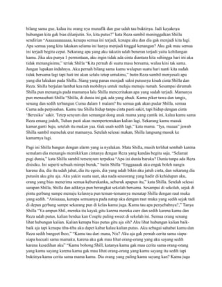 bilang sama gue, kalau itu orang nya munafik dan gue udah tau buktinya. Jadi kayaknya
hubungan kita gak bias dilanjutin. So, kita putus?” kata Reza sambil meninggalkan Shilla
sendirian “Aaaaaaaaaaaaa, kenapa semua ini terjadi, kenapa aku dan dia gak menjadi kita lagi.
Apa semua yang kita lakukan selama ini hanya menjadi tinggal kenangan? Aku gak mau semua
ini terjadi begitu cepat. Sekarang apa yang aku takutin udah beneran terjadi yaitu kehilangan
kamu. Jika aku punya 1 permintaan, aku ingin tidak ada cinta diantara kita sehingga hari ini aku
tidak menangisimu,” teriak Shilla “Kita pernah di suatu masa bersama, walau kini tak sama.
Jangan lupakan indahnya. Aku pernah bilang sama kamu walupun suatu hari nanti kita sudah
tidak bersama lagi tapi hati ini akan selalu tetap untukmu,” batin Reza sambil menyesali apa
yang dia lakukan pada Shilla. Siang yang panas menjadi saksi putusnya kisah cinta Shilla dan
Reza. Shilla berjalan lambat kea rah mobilnya untuk melaju menuju rumah. Sesampai dirumah
Shilla pun menangis pada mamanya lalu Shilla menceritakan apa yang sudah terjadi. Mamanya
pun menasehati Shilla “Shilla, di dunia ini gak ada yang abadi. Kamu piker tawa dan tangis,
senang dan sedih terbangun Cuma dalam 1 malam? Itu semua gak akan pudar Shilla, semua
Cuma ada perpisahan. Kamu tau Shilla hidup tanpa cinta pasti sakit, tapi hidup dengan cinta
„Beresiko‟ sakit. Tetep senyum dan semangat dong anak mama yang cantik ini, kalau kamu sama
Reza emang jodoh, Tuhan pasti akan mempertemukan kalian lagi. Sekarang kamu masuk
kamar,ganti baju, setelah itu makan yaa. Gak usah sedih lagi,” kata mama. “Iya, maaaa” jawab
Shilla sambil memeluk erat mamanya. Setelah selesai makan, Shilla langsung masuk ke
kamarnya lagi.
Pagi ini Shilla bangun dengan alarm yang ia nyalakan. Mata Shilla, masih terlihat sembab karena
semalam dia menangis memikirkan cintanya dengan Reza yang kandas begitu saja. “Selamat
psgi dunia,” kata Shilla sambil tersenyum terpaksa “Apa ini dunia baruku? Dunia tanpa ada Reza
disisiku. Ini seperti sebuah mimpi buruk,” batin Shilla “Enggaaaak aku engak boleh nangis
karena dia, dia itu udah jahat, dia itu egois, dia yang udah bikin aku jatuh cinta, dan sekarang dia
putusin aku gitu aja. Aku yakin suatu saat, aka nada seseorang yang hadir di kehidupan aku,
orang yang bias menerima semua keburukanku, seburuk apapun itu,” kata Shilla. Setelah selesai
sarapan Shilla, Shilla dan adiknya pun berangkat sekolah bersama. Sesampai di sekolah, sejak di
pintu gerbang sampe menuju kelasnya pun teman-temannya menatap Shilla dengan raut muka
yang sedih. “Anisaaaa, kenapa semuanya pada natap aku dengan raut muka yang sedih sejak tadi
di depan gerbang sampe sekarang pun di kelas kamu juga. Kamu tau apa penyebabnya?,” Tanya
Shilla “Ya ampun Shil, mereka itu kayak gitu karena mereka care dan sedih karena kamu dan
Reza udah putus, kalian berdua kan Couple paling sweet di sekolah ini. Semua orang senang
lihat hubungan kalian. Kalian kenapa bias putus gitu aja sih? Aku lihat hubungan kalian baikbaik aja tapi kenapa tiba-tiba aku dapet kabar kalau kalian putus. Aku sebagai sahabat kamu dan
Reza sedih bangeet lhoo,” “Kamu tau dari mana, Nis? Aku aja gak pernah cerita sama siapasiapa kecuali sama mamaku, karena aku gak mau lihat orang-orang yang aku sayang sedih
karena kesedihan aku” “Kamu bohong Shill, katanya kamu gak mau cerita sama orang-orang
yang kamu sayang karena kamu gak mau lihat orang-orang yang kamu sayang itu sedih tapi
buktinya kamu cerita sama mama kamu. Dia orang yang paling kamu sayang kan? Kamu juga

 