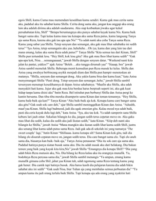 egois Shill, kamu Cuma mau memendam kesedihan kamu sendiri. Kamu gak mau cerita sama
aku, padahal aku itu sahabat kamu Shilla. Cerita dong sama aku, jangan kau anggap aku orang
lain aku adalah dirimu aku adalah saudaramu. Aku siap korbankan jiwaku agar kekal
persahabatan kita, Shill” “Betapa beruntungnya aku punya sahabat kayak kamu Nis. Kamu baik
banget sama aku. Tapi kalau kamu mau tau kenapa aku sama Reza putus, kamu langsung Tanya
aja sama Reza, karena aku gak tau apa apa Nis” “Ya udah nanti aku coba Tanya sama Reza.
Kamu yang sabar yaa Shilla. Tetep senyum dan semangat, aku gak mau lihat sahabatku ini sedih
terus” “Iya Anisa, tetep semangatin aku yaa..hehehehe…Oh iya, kamu dan yang lain tau dari
mana emang, kalau aku sama Reza udah putus?” Tanya Shilla “Kita semua tau dari Kinan, Shill”
Shilla pun tertunduk lesu. “Hey Shill, kok lesu gitu? Aku gak mau lhoo lihat kamu sedih” “Gak
apa-apa kok, Nisa….semangaaaaat,” jawab Shilla dengan senyum datar. “Weekend nanti kita
jalan ke pantai, yukkss?” ajak Anisa “Boleh….aku tunggu dirumah yaa” “Siaaap, bos” jawab
Anisa sambil memeluk Shilla. Beberapa menit kemudian pun Reza masuk ke kelas. Shilla dan
Anisa yang awalnya berbincang asyikk menjadi diam dan Shilla pun hampir meneteskan air
matanya. “Shilla, senyum dan semangat dong. Aku yakin kamu bisa dan kamu kuat,” kata Anisa
menyemangati Shilla “Pasti dong. Tetep senyum dan semangat..hehe,” jawab Shilla sambil
tersenyum menutupi kesedihannya di depan Anisa sahabatnya. “Maafin aku Shilla, aku udah
menyakiti hati kamu. Jujur aku gak mau kita berdua harus berpisah seperti ini, aku gak kuat
hidup tanpa kamu disisi aku” batin Reza. Bel istirahat pun berbunyi Shilla dan Anisa pergi ke
kantin bersama. Dan tiba-tiba mereka disamperin sama Kinan dan teman-temannya. “Hey Shilla,
kamu baik-baik aja kan?” Tanya Kinan “Aku baik-baik aja kok. Kenapa kamu care banget sama
aku gitu? Gak usah sok care deh,” ujar Shilla sambil meninggalkan Kinan dan Anisa. “Aduuhh,
maaf yaa Kinan. Shilla lagi badmood, jadi dia agak emosian gitu. Kalau mood nya udah baik,
pasti dia ceria kayak dulu lagi deh,” kata Anisa. “Iya, aku tau kok. Ya udah samperin sana Shilla
keburu lari jauh entar. Sekalian bilangin ke dia, jangan sedih terus cepetan move on. Aku gaku
mau lihat dia sedih, kalau dia sedih aku jadi ikutan sedih,” kata Kinan. “Siiip deh nanti aku
bilangin ke Shilla,” jawab Anisa “Mana mungkin aku ikutan sedih lihat kamu sedih Shill, justru
aku senang lihat kamu udah putus sama Reza. Jadi gak ada di sekolah ini yang namanya „The
sweet couple‟ lagi,” batin Kinan “Shillaaaa..kamu kenapa sih? Sama Kinan kok gitu, tadi dia
bilang elo disuruh cepatan move on, jangan sedih terus. Dia care banget sama elo. Tapi elo aneh
sama dia, biasanya kan baik- baik aja,” Tanya Anisa penasaran “Dia itu sok care aja sama aku.
Padahal hatinya punya niatan busuk sama aku. Dia itu udah nusuk aku dari belakang. Dia bukan
temen yang baik yang kayak kita kira,Nis” jawab Shilla “Emangnya dia kenapa Shill? “Dia yang
udah bikin Reza mutusin aku, Nis. Dia bilang ke Reza kalau aku itu orangnya munafik. Ya,
bodohnya Reza percaua sama dia,” jawab Shilla sambil menangis “Ya ampun, emang kamu
munafik gimana coba Shil..jahat yaa Kinan tuh, udah ngomong sama Reza tentang kamu yang
gak bener. Dia cantik tapi hatinya busuk. Aku harus kasih dia pelajaran karena dia udah bikin
sahabat aku ini sedih” “Gak usah Nisa, biar Tuhan aja yang membalas semua perbuatan dia” “Ya
ampun kamu itu jadi orang terlalu baik Shilla. Tapi kenapa aja ada orang yang nyakitin hati

 