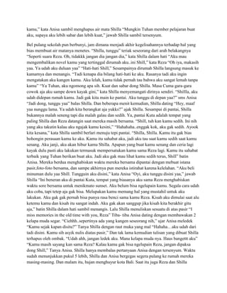 kamu,” kata Anisa sambil menghapus air mata Shilla “Mungkin Tuhan member pelajaran buat
aku, supaya aku lebih sabar dan lebih kuat,” jawab Shilla sambil tersenyum.
Bel pulang sekolah pun berbunyi, jam dimana menjadi akhir kegelisahannya terhadap hal yang
bias membuat air matanya menetes. “Shilla, tunggu” teriak seseorang dari arah belakangnya
“Seperti suara Reza. Oh, tidakkk jangan dia jangan dia,” kata Shilla dalam hati “Aku mau
mengembalikan novel kamu yang tertinggal dirumah aku..ini Shill,” kata Reza “Oh iya, makasih
yaa. Ya udah aku duluan yaa” “Hati-hati Shill,” Sesampainya dirumah Shilla langsung masuk ke
kamarnya dan menangis. “Tadi kenapa dia bilang hati-hati ke aku. Rasanya tadi aku ingin
mengatakan aku kangen kamu. Aku lelah, kamu tidak pernah tau bahwa aku sangat lemah tanpa
kamu” “Ya Tuhan, aku ngomong apa sih. Kuat dan sabar dong Shilla. Masa Cuma gara-gara
cowok aja aku sampe down kayak gini,” kata Shilla menyemangati dirinya sendiri. “Shillla, aku
udah didepan rumah kamu. Jadi gak kita main ke pantai. Aku tunggu di depan yaa?” sms Anisa
“Jadi dong, tunggu yaa” balas Shilla. Dan beberapa menit kemudian, Shilla dating “Hey, maaf
yaa nunggu lama. Ya udah kita berangkat aja yukks?” ajak Shilla. Sesampai di pantai, Shilla
bukannya malah seneng tapi dia malah galau dan sedih. Ya, pantai Kuta adalah tempat yang
paling Shilla dan Reza datangin saat mereka masih bersama. “Shill, tuh kan kamu sedih. Ini nih
yang aku takutin kalau aku ngajak kamu kesini,” “Hahahaha..enggak kok, aku gak sedih. Ayook
kita kesana,” kata Shilla sambil berlari menuju tepi pantai. “Shilla, Shilla. Kamu itu gak bias
bohongin perasaan kamu ke aku. Kamu itu sahabat aku, jadi aku tau saat kamu sedih saat kamu
senang. Aku janji, aku akan hibur kamu Shilla. Apapun yang buat kamu senang dan ceria lagi
kayak dulu pasti aku lakukan termasuk mempersatukan kamu sama Reza lagi. Kamu itu sahabat
terbaik yang Tuhan berikan buat aku. Jadi aku gak mau lihat kamu sedih terus, Shill” batin
Anisa. Mereka berdua menghabiskan waktu mereka bersama dipantai dengan mebuat istana
pasir,foto-foto bersama, dan sampe akhirnya pun mereka istirahat karena kelelahan. “Aku beli
minuman dulu yaa Shill. Tungguin aku disini,” kata Anisa “Oyi, aku tunggu disini yaa,” jawab
Shilla “Ini beneran aku di pantai Kuta, tempat yang biasanya aku sama Reza menghabiskan
waktu sore bersama untuk menikmato sunset. Aku belum bisa ngelupain kamu. Segala cara udah
aku coba, tapi tetep aja gak bisa. Melupakan kamu memang hal yang mustahil untuk aku
lakukan. Aku gak gak pernah bisa punya rasa benci sama kamu Reza. Kisah aku dimulai saat alu
ketemu kamu dan kisah itu sangat indah. Aku gak akan sanggup jika kisah kita berakhir gitu
aja,” batin Shilla dalam hati sambil menangis. Lalu Shilla menuliskan sesuatu di atas pasir “I
miss memories in the old time with you, Reza” Tiba- tiba Anisa dating dengan membawakan 2
kelapa muda segar. “Ciehhh..sepertinya ada yang kangen seseorang nih,” ujar Anisa meledek
“Kamu sejak kapan disitu?” Tanya Shilla dengan raut muka yang mal “Hahaha…aku udah dari
tadi disini. Kamu sih asyik nulis diatas pasir,” Dan tak lama kemudian tulisan yang dibuat Shilla
terhapus oleh ombak. “Udah ahh, jangan ledek aku. Mana kelapa muda nya. Haus bangettt aku”
“Kamu masih sayang kan sama Reza? Kalau kamu gak bisa ngelupain Reza, jangan dipaksa
dong Shill,” Tanya Anisa. Shilla hanya membalas pertanyaan Anisa dengan tersenyum. Waktu
sudah menunjukkan pukul 5 lebih, Shilla dan Anisa bergegas segera pulang ke rumah mereka
masing-masing. Dan malam itu, hujan menghuyur kota Bali. Saat itu juga Reza dan Shilla

 