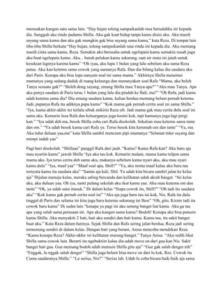 merasakan kangen satu sama lain. “Hay hujan tolong sampaikanlah rasa bersalahku ini kepada
dia. Sungguh aku rindu padamu Shilla. Aku gak kuat hidup tanpa kamu disisi aku. Aku masih
sayang sama kamu dan aku gak mungkin gak bisa sayang sama kamu,” kata Reza. Di tempat lain
tiba-tiba Shilla berkata “Hay hujan, tolong sampaikanlah rasa rindu ini kepada dia. Aku memang
masih cinta sama kamu, Reza. Semakin aku berusaha untuk ngelupain kamu semakin susah juga
aku buat ngelupain kamu. Aku... butuh pelukan kamu sekarang, saat air mata ini jatuh untuk
kesekian laginya karena kamu” “Oh iyaa, aku lupa 1 bulan yang lalu sebelum aku sama Reza
putus. Aku kan ketemu sama cowok yang namanya Rafa. Dan dia bilang kalau dia saudara aku
dari Paris. Kenapa aku bisa lupa nanyain soal ini sama mama.” Akhirnya Shilla menemui
mamanya yang sedang duduk di ruang kelaurga dan menanyakan soal Rafa “Mama, aku boleh
Tanya sesuatu gak?” “Boleh dong sayang, emang Shilla mau Tanya apa?” “Aku mau Tanya. Apa
aku punya saudara di Paris terus 1 bulan yang lalu dia pindah ke Bali, ma?” “Oh Rafa, jadi kamu
udah ketemu sama dia? Dia emang saudara kamu, kalian berdua memang belum pernah ketemu.
Jadi, papanya Rafa itu adiknya papa kamu” “Kok mama gak pernah cerita soal ini sama Shilla.”
“Iya, kamu akhir-akhir ini terlalu sibuk mikirin Reza sih. Jadi mama gak mau cerita dulu soal ini
sama aku. Kemarin lusa Rafa dan keluarganya juga kesini kok, tapi kamunya juga lagi pergi
kan.” “Iya udah deh ma, besok Shilla coba cari Rafa disekolah. Sekalian mau ketemu sama tante
dan om.” “Ya udah besok kamu cari Rafa ya. Terus besok kita kerumah om dan tante” “Ya, ma.
Aku tidur duluan yaa,ma” kata Shilla sambil mencium pipi mamanya “Selamat tidur sayang dan
mimpi indah yaa”
Pagi hari disekolah. “Shillaaa” panggil Rafa dari jauh. “Kamu? Kamu Rafa kan? Aku baru aja
mau nyariin kamu” jawab Shilla “Iya aku tau kok. Kemarin malam, mama kamu telpon sama
mama aku. Iya terus cerita deh sama aku, makanya sebelum kamu nyari aku, aku mau nyari
kamu dulu” “Iya, maaf yaa” “Maaf soal apa, Shill?” “Ya, aku minta maaf kalau aku baru tau
ternyata kamu itu saudara aku” “Santai aja kali, Shil. Ya udah kita bicara sambil jalan ke kelas
aja” Dijalan menuju kelas, meraka saling bercanda dan kelihatan udah akrab banget. “Ini kelas
aku, aku duluan yaa. Oh iya, nanti pulang sekolah aku ikut kamu yaa. Aku mau ketemu om dan
tante” “Ok, ya udah sana masuk.” Di dalam kelas “Siapa cowok itu, Shill?” “Oh tadi itu saudara
aku” “Kok kamu gak pernah cerita soal ini” “Aku aja juga baru tau ini kok, Nis. Rafa itu dulu
tinggal di Paris dan selama ini kita juga baru ketemu sekarang ini lhoo” “Oh, gitu. Kirain tadi itu
cowok baru kamu” Di sudut lain “kenapa ya pagi ini aku seneng banget liat kamu. Aku ga tau
apa yang salah sama perasaan ini. Apa aku kangen sama kamu? Bodoh! Kenapa aku bisa putusin
kamu Shilla. Aku menyakiti 2 hati, hati aku sendiri dan hati kamu. Kamu tau, itu sakit banget
buat aku.” Kata Reza dalam hatinya. Sejak Shilla dan Rafa sering jalan berdua, Reza jadi sering
termenung sendiri di dalam kelas. Dengan hati yang berani, Anisa mencoba mendekati Reza
“Kamu kenapa Reza? Akhir-akhir ini kelihatan murung banget.” Tanya Anisa. “Aku sedih lihat
Shilla sama cowok lain. Berarti itu ngebuktiin kalau dia udah move on dari gua kan Nis. Sakit
banget hati gua. Gua memang bodoh udah mutusin Shilla gitu aja” “Gue gak salah denger nih”
“Enggak, lu nggak salah denger” “Shilla juga belum bisa move on dari lu kok, Rez. Cowok itu
Cuma saudaranya Shilla.” “Lu serius, Nis?” “Serius lah. Udah lu coba bicara baik-baik aja sama

 