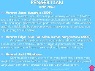 Cerpen adalah seni, keterampilan menyajikan cerita (skill to
present story), yang di dalamnya merupakan suatu kesatuan bentuk
utuh, manunggal (memfokuskan pada satu bagian atau satu karakter
saja) dan tidak ada bagian-bagian yang tidak perlu, tetapi juga ada
bagian yang terlalu banyak.
Cerpen adalah sebuah cerita yang selesai dibaca dalam sekali
duduk, kira-kira selama 30 menit hingga 2 jam/suatu hal yang
sekiranya waktu membaca tidak mungkin dilakukan untuk novel.
Cerpen adalah suatu cerita fiksi yang berbentuk prosa yang
singkat dan pendek (a fiction in the form of brief and short prose)
yang unsur ceritanta terpusat pada suatu peristiwa pokok.
4Wednesday, February 15, 2017Cerita Pendek (CERPEN)
 