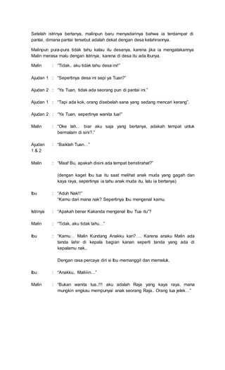 Setelah istrinya bertanya, malinpun baru menyadarinya bahwa ia terdampar di
pantai, dimana pantai tersebut adalah dekat dengan desa kelahirannya.
Malinpun pura-pura tidak tahu kalau itu desanya, karena jika ia mengatakannya
Malin merasa malu dengan Istrinya, karena di desa itu ada Ibunya.
Malin
Ajudan 1
Ajudan 2
Ajudan 1
Ajudan 2
Malin
Ajudan
1 & 2
Malin
Ibu
Istrinya
Malin
Ibu
Ibu
Malin
:
:
:
:
:
:
:
:
:
:
:
:
:
:
“Tidak.. aku tidak tahu desa ini!”
“Sepertinya desa ini sepi ya Tuan?”
“Ya Tuan, tidak ada seorang pun di pantai ini.”
“Tapi ada kok, orang disebelah sana yang sedang mencari kerang”.
“Ya Tuan, sepertinya wanita tua!”
“Oke lah… biar aku saja yang bertanya, adakah tempat untuk
bermalam di sini?.”
“Baiklah Tuan…”
“Maaf Bu, apakah disini ada tempat beristirahat?”
(dengan kaget Ibu tua itu saat melihat anak muda yang gagah dan
kaya raya, sepertinya ia tahu anak muda itu, lalu ia bertanya)
“Aduh Nak!!”
“Kamu dari mana nak? Sepertinya Ibu mengenal kamu.
“Apakah benar Kakanda mengenal Ibu Tua itu”?
“Tidak, aku tidak tahu…”
“Kamu… Malin Kundang Anakku kan?…. Karena anaku Malin ada
tanda lahir di kepala bagian kanan seperti tanda yang ada di
kepalamu nak..
Dengan rasa percaya diri si Ibu memanggil dan memeluk.
“Anakku.. Maliiiin…”
“Bukan wanita tua..!!! aku adalah Raja yang kaya raya, mana
mungkin engkau mempunyai anak seorang Raja.. Orang tua jelek…”
 