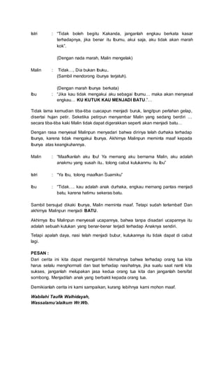 Istri
Malin
Ibu
:
:
:
“Tidak boleh begitu Kakanda, janganlah engkau berkata kasar
terhadapnya, jika benar itu Ibumu, akui saja, aku tidak akan marah
kok”.
(Dengan nada marah, Malin mengelak)
Tidak…, Dia bukan Ibuku..
(Sambil mendorong ibunya terjatuh).
(Dengan marah Ibunya berkata)
“Jika kau tidak mengakui aku sebagai Ibumu… maka akan menyesal
engkau… KU KUTUK KAU MENJADI BATU.”…
Tidak lama kemudian tiba-tiba cuacapun menjadi buruk, langitpun perlahan gelap,
disertai hujan petir. Seketika petirpun menyambar Malin yang sedang berdiri …
secara tiba-tiba kaki Malin tidak dapat digerakkan seperti akan menjadi batu…
Dengan rasa menyesal Malinpun menyadari bahwa dirinya telah durhaka terhadap
Ibunya, karena tidak mengakui Ibunya. Akhirnya Malinpun meminta maaf kepada
Ibunya atas keangkuhannya.
Malin
Istri
Ibu
:
:
:
“Maafkanlah aku Ibu! Ya memang aku bernama Malin, aku adalah
anakmu yang susah itu.. tolong cabut kutukanmu itu Ibu”
“Ya Ibu, tolong maafkan Suamiku”
“Tidak…. kau adalah anak durhaka, engkau memang pantas menjadi
batu, karena hatimu sekeras batu.
Sambil bersujud dikaki Ibunya, Malin meminta maaf. Tetapi sudah terlambat! Dan
akhirnya Malinpun menjadi BATU.
Akhirnya Ibu Malinpun menyesali ucapannya, bahwa tanpa disadari ucapannya itu
adalah sebuah kutukan yang benar-benar terjadi terhadap Anaknya sendiri.
Tetapi apalah daya, nasi telah menjadi bubur, kutukannya itu tidak dapat di cabut
lagi.
PESAN :
Dari cerita ini kita dapat mengambil hikmahnya bahwa terhadap orang tua kita
harus selalu menghormati dan taat terhadap nasihatnya, jika suatu saat nanti kita
sukses, janganlah melupakan jasa kedua orang tua kita dan janganlah bersifat
sombong. Menjadilah anak yang berbakti kepada orang tua.
Demikianlah cerita ini kami sampaikan, kurang lebihnya kami mohon maaf.
Wabilahi Taufik Walhidayah,
Wassalamu’alaikum Wr.Wb.
 