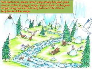 Pada suatu hari, seekor semut yang sedang berjalan-jalan
mencari makan di pinggir sungai. seperti biasa dia berjalan
dengan riang dan karena kurang hati-hati tiba-tiba ia
terjatuh ke dalam sungai.
 