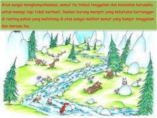 Arus sungai menghanyutkannya, semut itu timbul tenggelam dan kelelahan berusaha
untuk menepi tapi tidak berhasil. Seekor burung merpati yang kebetulan bertengger
di ranting pohon yang melintang di atas sungai melihat semut yang hampir tenggelam
dan merasa iba.
 