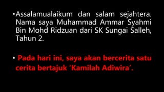 •Assalamualaikum dan salam sejahtera.
Nama saya Muhammad Ammar Syahmi
Bin Mohd Ridzuan dari SK Sungai Salleh,
Tahun 2.
• Pada hari ini, saya akan bercerita satu
cerita bertajuk ‘Kamilah Adiwira’.
 