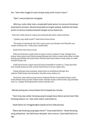lain. "Kami akan tinggal di suatu tempat yang cantik macam istana."
"Boo!" semua katak lain mengejek.
Akhirnya, mahu tidak mahu, terpaksalah katak jantan itu menuruti kemahuan
katak betina tersebut. Mereka berpindah ke tengah padang. Sedihlah hati katak
jantan itu kerana terpaksa berpisah dengan semua kawannya.
Suatu hari, katak jantan itu tergesa-gesa pulang.Katak jantan sangat ketakutan.
"Apakah yang sudah terjadi?" katak betina berasa hairan.
"Di tempat ini ada banyak ular.Tadi, nyaris-nyaris saya dimakan ular.Mujurlah saya
sempat melarikan diri," katak jantan memberitahu.
Katak betina turut berasa cemas.
Pada hari berikutnya, katak jantan itu keluar mencari makanan.Tetapi sehingga lewat
petang, katak jantan masih belum pulang.Beberapa hari berlalu, namun katak jantan itu tidak
pulang juga.Sedihlah hati katak betina.Tahulah katak betina bahawa katak jantan itu sudah
menjadi mangsa ular.
Katak betina berasa sangat menyesal kerana berpindah ke tempat itu. Tetapi apa boleh
buat, hendak pulang ke hutan semula, katak betina itu berasa sangat malu.
Selang beberapa lama kemudian, katak betina itu melahirkan beberapa ekor
anaknya.Tidak berapa lama kemudian, besarlah semua anaknya itu.
Suatu hari, anak-anaknya pergi mencari makanan.Mereka terserempak dengan seekor
lembu.Mereka belum pernah melihat lembu.Takutlah mereka melihat lembu yang berbadan
besar itu. Apalagi! Bertempiaranlah mereka melarikan diri.
Mereka pulang dan menceritakan hal itu kepada ibu mereka.
"Kami terjumpa seekor binatang yang tersangat besar.Belum pernah kami lihat
binatang sebesar itu," kata salah seekor anak katak itu.
Katak betina itu menggelengkan kepala kerana tidak percaya.
"Mana ada binatang yang begitu besar?" tanya katak betina. "Ibulah binatang
yang paling besar. Ibu lebih besar daripada kamu semua," jelas katak betina itu
lagi.
 