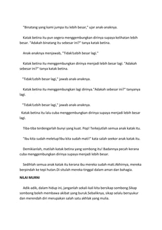 "Binatang yang kami jumpa itu lebih besar," ujar anak-anaknya.
Katak betina itu pun segera menggembungkan dirinya supaya kelihatan lebih
besar. "Adakah binatang itu sebesar ini?" tanya katak betina.
Anak-anaknya menjawab, "Tidak!Lebih besar lagi."
Katak betina itu menggembungkan dirinya menjadi lebih besar lagi. "Adakah
sebesar ini?" tanya katak betina.
"Tidak!Lebih besar lagi," jawab anak-anaknya.
Katak betina itu menggembungkan lagi dirinya."Adakah sebesar ini?" tanyanya
lagi.
"Tidak!Lebih besar lagi," jawab anak-anaknya.
Katak betina itu lalu cuba menggembungkan dirinya supaya menjadi lebih besar
lagi.
Tiba-tiba terdengarlah bunyi yang kuat. Pop! Terkejutlah semua anak katak itu.
"Ibu kita sudah meletup!Ibu kita sudah mati!" kata salah seekor anak katak itu.
Demikianlah, matilah katak betina yang sombong itu! Badannya pecah kerana
cuba menggembungkan dirinya supaya menjadi lebih besar.
Sedihlah semua anak katak itu kerana ibu mereka sudah mati.Akhirnya, mereka
berpindah ke tepi hutan.Di situlah mereka tinggal dalam aman dan bahagia.
NILAI MURNI
Adik-adik, dalam hidup ini, janganlah sekali-kali kita bersikap sombong.Sikap
sombong boleh membawa akibat yang buruk.Sebaliknya, sikap selalu bersyukur
dan merendah diri merupakan salah satu akhlak yang mulia.
 
