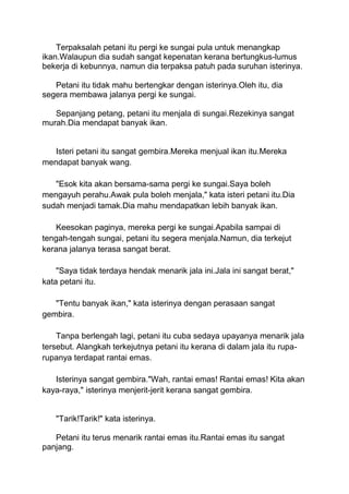 Terpaksalah petani itu pergi ke sungai pula untuk menangkap
ikan.Walaupun dia sudah sangat kepenatan kerana bertungkus-lumus
bekerja di kebunnya, namun dia terpaksa patuh pada suruhan isterinya.
Petani itu tidak mahu bertengkar dengan isterinya.Oleh itu, dia
segera membawa jalanya pergi ke sungai.
Sepanjang petang, petani itu menjala di sungai.Rezekinya sangat
murah.Dia mendapat banyak ikan.
Isteri petani itu sangat gembira.Mereka menjual ikan itu.Mereka
mendapat banyak wang.
"Esok kita akan bersama-sama pergi ke sungai.Saya boleh
mengayuh perahu.Awak pula boleh menjala," kata isteri petani itu.Dia
sudah menjadi tamak.Dia mahu mendapatkan lebih banyak ikan.
Keesokan paginya, mereka pergi ke sungai.Apabila sampai di
tengah-tengah sungai, petani itu segera menjala.Namun, dia terkejut
kerana jalanya terasa sangat berat.
"Saya tidak terdaya hendak menarik jala ini.Jala ini sangat berat,"
kata petani itu.
"Tentu banyak ikan," kata isterinya dengan perasaan sangat
gembira.
Tanpa berlengah lagi, petani itu cuba sedaya upayanya menarik jala
tersebut. Alangkah terkejutnya petani itu kerana di dalam jala itu rupa-
rupanya terdapat rantai emas.
Isterinya sangat gembira."Wah, rantai emas! Rantai emas! Kita akan
kaya-raya," isterinya menjerit-jerit kerana sangat gembira.
"Tarik!Tarik!" kata isterinya.
Petani itu terus menarik rantai emas itu.Rantai emas itu sangat
panjang.
 