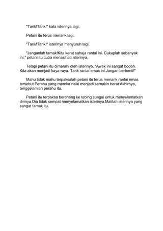 "Tarik!Tarik!" kata isterinya lagi.
Petani itu terus menarik lagi.
"Tarik!Tarik!" isterinya menyuruh lagi.
"Janganlah tamak!Kita kerat sahaja rantai ini. Cukuplah sebanyak
ini," petani itu cuba menasihati isterinya.
Tetapi petani itu dimarahi oleh isterinya, "Awak ini sangat bodoh.
Kita akan menjadi kaya-raya. Tarik rantai emas ini.Jangan berhenti!"
Mahu tidak mahu terpaksalah petani itu terus menarik rantai emas
tersebut.Perahu yang mereka naiki menjadi semakin berat.Akhirnya,
tenggelamlah perahu itu.
Petani itu terpaksa berenang ke tebing sungai untuk menyelamatkan
dirinya.Dia tidak sempat menyelamatkan isterinya.Matilah isterinya yang
sangat tamak itu.
 