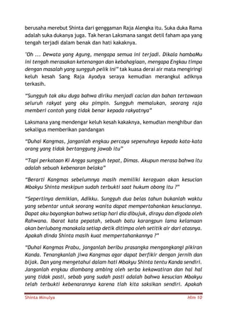 Shinta Minulya Hlm 10
berusaha merebut Shinta dari genggaman Raja Alengka itu. Suka duka Rama
adalah suka dukanya juga. Tak heran Laksmana sangat detil faham apa yang
tengah terjadi dalam benak dan hati kakaknya.
"Oh ... Dewata yang Agung, mengapa semua ini terjadi. Dikala hambaMu
ini tengah merasakan ketenangan dan kebahagiaan, mengapa Engkau timpa
dengan masalah yang sungguh pelik ini” tak kuasa derai air mata mengiringi
keluh kesah Sang Raja Ayodya seraya kemudian merangkul adiknya
terkasih.
“Sungguh tak aku duga bahwa diriku menjadi cacian dan bahan tertawaan
seluruh rakyat yang aku pimpin. Sungguh memalukan, seorang raja
memberi contoh yang tidak benar kepada rakyatnya”
Laksmana yang mendengar keluh kesah kakaknya, kemudian menghibur dan
sekaligus memberikan pandangan
“Duhai Kangmas, janganlah engkau percaya sepenuhnya kepada kata-kata
orang yang tidak bertanggung jawab itu”
“Tapi perkataan Ki Angga sungguh tepat, Dimas. Akupun merasa bahwa itu
adalah sebuah kebenaran belaka”
“Berarti Kangmas sebelumnya masih memiliki keraguan akan kesucian
Mbakyu Shinta meskipun sudah terbukti saat hukum obong itu ?”
“Sepertinya demikian, Adikku. Sungguh dua belas tahun bukanlah waktu
yang sebentar untuk seorang wanita dapat mempertahankan kesuciannya.
Dapat aku bayangkan bahwa setiap hari dia dibujuk, dirayu dan digoda oleh
Rahwana. Ibarat kata pepatah, sebuah batu karangpun lama kelamaan
akan berlubang manakala setiap detik ditimpa oleh setitik air dari atasnya.
Apakah dinda Shinta masih kuat mempertahankannya ?”
“Duhai Kangmas Prabu, janganlah beribu prasangka mengangkangi pikiran
Kanda. Tenangkanlah jiwa Kangmas agar dapat berfikir dengan jernih dan
bijak. Dan yang mengetahui dalam hati Mbakyu Shinta tentu Kanda sendiri.
Janganlah engkau diombang ambing oleh serba kekawatiran dan hal hal
yang tidak pasti, sebab yang sudah pasti adalah bahwa kesucian Mbakyu
telah terbukti kebenarannya karena tlah kita saksikan sendiri. Apakah
 