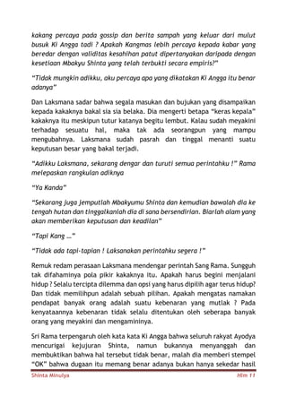 Shinta Minulya Hlm 11
kakang percaya pada gossip dan berita sampah yang keluar dari mulut
busuk Ki Angga tadi ? Apakah Kangmas lebih percaya kepada kabar yang
beredar dengan validitas kesahihan patut dipertanyakan daripada dengan
kesetiaan Mbakyu Shinta yang telah terbukti secara empiris?”
“Tidak mungkin adikku, aku percaya apa yang dikatakan Ki Angga itu benar
adanya”
Dan Laksmana sadar bahwa segala masukan dan bujukan yang disampaikan
kepada kakaknya bakal sia sia belaka. Dia mengerti betapa “keras kepala”
kakaknya itu meskipun tutur katanya begitu lembut. Kalau sudah meyakini
terhadap sesuatu hal, maka tak ada seorangpun yang mampu
mengubahnya. Laksmana sudah pasrah dan tinggal menanti suatu
keputusan besar yang bakal terjadi.
“Adikku Laksmana, sekarang dengar dan turuti semua perintahku !” Rama
melepaskan rangkulan adiknya
“Ya Kanda”
“Sekarang juga jemputlah Mbakyumu Shinta dan kemudian bawalah dia ke
tengah hutan dan tinggalkanlah dia di sana bersendirian. Biarlah alam yang
akan memberikan keputusan dan keadilan”
“Tapi Kang …”
“Tidak ada tapi-tapian ! Laksanakan perintahku segera !”
Remuk redam perasaan Laksmana mendengar perintah Sang Rama. Sungguh
tak difahaminya pola pikir kakaknya itu. Apakah harus begini menjalani
hidup ? Selalu tercipta dilemma dan opsi yang harus dipilih agar terus hidup?
Dan tidak memilihpun adalah sebuah pilihan. Apakah mengatas namakan
pendapat banyak orang adalah suatu kebenaran yang mutlak ? Pada
kenyataannya kebenaran tidak selalu ditentukan oleh seberapa banyak
orang yang meyakini dan mengamininya.
Sri Rama terpengaruh oleh kata kata Ki Angga bahwa seluruh rakyat Ayodya
mencurigai kejujuran Shinta, namun bukannya menyanggah dan
membuktikan bahwa hal tersebut tidak benar, malah dia memberi stempel
“OK” bahwa dugaan itu memang benar adanya bukan hanya sekedar hasil
 