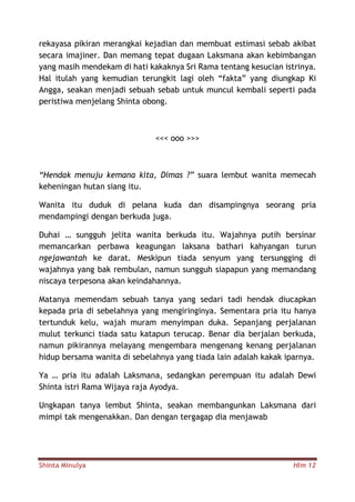 Shinta Minulya Hlm 12
rekayasa pikiran merangkai kejadian dan membuat estimasi sebab akibat
secara imajiner. Dan memang tepat dugaan Laksmana akan kebimbangan
yang masih mendekam di hati kakaknya Sri Rama tentang kesucian istrinya.
Hal itulah yang kemudian terungkit lagi oleh “fakta” yang diungkap Ki
Angga, seakan menjadi sebuah sebab untuk muncul kembali seperti pada
peristiwa menjelang Shinta obong.
<<< ooo >>>
“Hendak menuju kemana kita, Dimas ?” suara lembut wanita memecah
keheningan hutan siang itu.
Wanita itu duduk di pelana kuda dan disampingnya seorang pria
mendampingi dengan berkuda juga.
Duhai … sungguh jelita wanita berkuda itu. Wajahnya putih bersinar
memancarkan perbawa keagungan laksana bathari kahyangan turun
ngejawantah ke darat. Meskipun tiada senyum yang tersungging di
wajahnya yang bak rembulan, namun sungguh siapapun yang memandang
niscaya terpesona akan keindahannya.
Matanya memendam sebuah tanya yang sedari tadi hendak diucapkan
kepada pria di sebelahnya yang mengiringinya. Sementara pria itu hanya
tertunduk kelu, wajah muram menyimpan duka. Sepanjang perjalanan
mulut terkunci tiada satu katapun terucap. Benar dia berjalan berkuda,
namun pikirannya melayang mengembara mengenang kenang perjalanan
hidup bersama wanita di sebelahnya yang tiada lain adalah kakak iparnya.
Ya … pria itu adalah Laksmana, sedangkan perempuan itu adalah Dewi
Shinta istri Rama Wijaya raja Ayodya.
Ungkapan tanya lembut Shinta, seakan membangunkan Laksmana dari
mimpi tak mengenakkan. Dan dengan tergagap dia menjawab
 