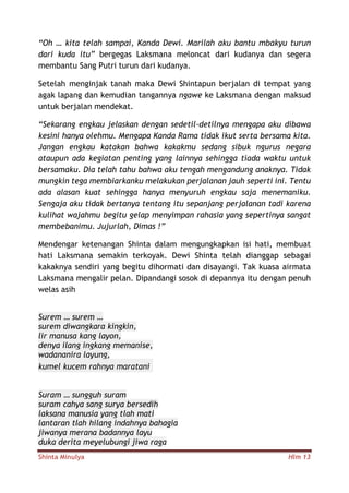 Shinta Minulya Hlm 13
“Oh … kita telah sampai, Kanda Dewi. Marilah aku bantu mbakyu turun
dari kuda itu” bergegas Laksmana meloncat dari kudanya dan segera
membantu Sang Putri turun dari kudanya.
Setelah menginjak tanah maka Dewi Shintapun berjalan di tempat yang
agak lapang dan kemudian tangannya ngawe ke Laksmana dengan maksud
untuk berjalan mendekat.
“Sekarang engkau jelaskan dengan sedetil-detilnya mengapa aku dibawa
kesini hanya olehmu. Mengapa Kanda Rama tidak ikut serta bersama kita.
Jangan engkau katakan bahwa kakakmu sedang sibuk ngurus negara
ataupun ada kegiatan penting yang lainnya sehingga tiada waktu untuk
bersamaku. Dia telah tahu bahwa aku tengah mengandung anaknya. Tidak
mungkin tega membiarkanku melakukan perjalanan jauh seperti ini. Tentu
ada alasan kuat sehingga hanya menyuruh engkau saja menemaniku.
Sengaja aku tidak bertanya tentang itu sepanjang perjalanan tadi karena
kulihat wajahmu begitu gelap menyimpan rahasia yang sepertinya sangat
membebanimu. Jujurlah, Dimas !”
Mendengar ketenangan Shinta dalam mengungkapkan isi hati, membuat
hati Laksmana semakin terkoyak. Dewi Shinta telah dianggap sebagai
kakaknya sendiri yang begitu dihormati dan disayangi. Tak kuasa airmata
Laksmana mengalir pelan. Dipandangi sosok di depannya itu dengan penuh
welas asih
Surem … surem …
surem diwangkara kingkin,
lir manusa kang layon,
denya ilang ingkang memanise,
wadananira layung,
kumel kucem rahnya maratani
Suram … sungguh suram
suram cahya sang surya bersedih
laksana manusia yang tlah mati
lantaran tlah hilang indahnya bahagia
jiwanya merana badannya layu
duka derita meyelubungi jiwa raga
 