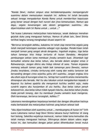 Shinta Minulya Hlm 14
“Kanda Dewi, mohon ampun atas ketidakmampuanku mempengaruhi
suamimu dalam memutuskan masalah ini. Adikmu ini telah berusaha
sekuat tenaga menyadarkan Kanda Rama untuk memberikan keputusan
yang benar sesuai dengan hati nurani dan jiwa kemanusiaan. Namun apa
daya, segala kewenangan ada dalam genggaman suamimu. Aku
diperintahkan oleh Sri Rama untuk … untuk …”
Tak kuasa Laksmana melanjutkan kata-katanya, sesak dadanya menahan
gejolak duka yang menguasai hatinya. Namun di pihak lain, Dewi Shinta
terlihat begitu tenang menghadapi situasi seperti ini
“Berterus teranglah Adikku, kakakmu ini telah siap menerima segala yang
telah menjadi ketetapan suamiku sebagai raja Ayodya. Penderitaan telah
menjadi teman yang sangat akrab denganku. Ingatkah engkau, tiga belas
tahun lamanya kita hidup terlunta di hutan Dandaka. Menjalani
pembuangan sekian lama membuat jiwaku semakin kuat. Ditambah lagi
kemudian selama dua belas tahun, aku berada dalam sangkar emas si
Rahwanaraja. Jangan dikira aku hidup nikmat di sana. Taman Argasoka
memang sebuah taman yang indah bak tamannya para Dewata, namun
jiwaku terpidana, cintaku terkurung oleh ruang dan waktu lantaran tak
bersanding dengan cinta sejatiku yaitu diri suamiku. Jangan engkau kira
aku diam saja di kurungan emas itu. Setiap hari cundrik selalu menemaniku
dimanapun aku berada. Hal itu aku lakukan untuk mengabarkan kepada si
Keparat itu bahwa apabila dia menyentuh kulitku sedikit saja, maka
cundrik segera aku hunjamkan di ulu hatiku. Dua belas tahun penuh
kekawatiran, dua belas tahun tidak nyeyak tidurku, dua belas tahun jiwaku
tiada pernah tenang, dan itu membuat jiwaku semakin kuat mengeras.
Oleh karenanya, berterus teranglah, Adikku !”
Laksmana mendongakkan kepalanya kembali dan dengan dikuatkan hatinya
maka berkatalah dia melanjutkan kalimat yang belum selesai tadi
“Aku diperintahkan oleh suamimu untuk … membuangmu di hutan ini” lirih
suara Laksmana namun bagi Dewi Shinta laksana bunyi halilintar di siang
hari bolong. Seketika wajahnya memucat, namun tidak lama kemudian dia
telah mampu menguasai hatinya. Dihirupnya dalam dalam udara segar
hutan ini, dan kemudian dengan pelan pelan dihembuskan lewat mulut
 