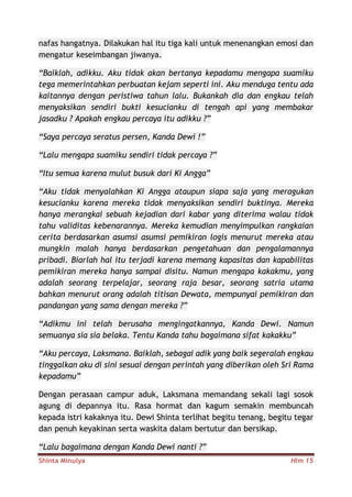 Shinta Minulya Hlm 15
nafas hangatnya. Dilakukan hal itu tiga kali untuk menenangkan emosi dan
mengatur keseimbangan jiwanya.
“Baiklah, adikku. Aku tidak akan bertanya kepadamu mengapa suamiku
tega memerintahkan perbuatan kejam seperti ini. Aku menduga tentu ada
kaitannya dengan peristiwa tahun lalu. Bukankah dia dan engkau telah
menyaksikan sendiri bukti kesucianku di tengah api yang membakar
jasadku ? Apakah engkau percaya itu adikku ?”
“Saya percaya seratus persen, Kanda Dewi !”
“Lalu mengapa suamiku sendiri tidak percaya ?”
“Itu semua karena mulut busuk dari Ki Angga”
“Aku tidak menyalahkan Ki Angga ataupun siapa saja yang meragukan
kesucianku karena mereka tidak menyaksikan sendiri buktinya. Mereka
hanya merangkai sebuah kejadian dari kabar yang diterima walau tidak
tahu validitas kebenarannya. Mereka kemudian menyimpulkan rangkaian
cerita berdasarkan asumsi asumsi pemikiran logis menurut mereka atau
mungkin malah hanya berdasarkan pengetahuan dan pengalamannya
pribadi. Biarlah hal itu terjadi karena memang kapasitas dan kapabilitas
pemikiran mereka hanya sampai disitu. Namun mengapa kakakmu, yang
adalah seorang terpelajar, seorang raja besar, seorang satria utama
bahkan menurut orang adalah titisan Dewata, mempunyai pemikiran dan
pandangan yang sama dengan mereka ?”
“Adikmu ini telah berusaha mengingatkannya, Kanda Dewi. Namun
semuanya sia sia belaka. Tentu Kanda tahu bagaimana sifat kakakku”
“Aku percaya, Laksmana. Baiklah, sebagai adik yang baik segeralah engkau
tinggalkan aku di sini sesuai dengan perintah yang diberikan oleh Sri Rama
kepadamu”
Dengan perasaan campur aduk, Laksmana memandang sekali lagi sosok
agung di depannya itu. Rasa hormat dan kagum semakin membuncah
kepada istri kakaknya itu. Dewi Shinta terlihat begitu tenang, begitu tegar
dan penuh keyakinan serta waskita dalam bertutur dan bersikap.
“Lalu bagaimana dengan Kanda Dewi nanti ?”
 