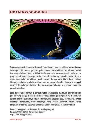 Shinta Minulya Hlm 17
Bag-3 Kepasrahan akan pasti
Sepeninggalan Laksmana, barulah Sang Dewi menumpahkan segala beban
beratnya. Air matanya mengalir deras memikirkan perlakuan suami
terhadap dirinya. Namun tidak terdengar ratapan menyesali nasib buruk
yang menimpa. Jiwanya telah kebal terhadap penderitaan. Nyaris
sepanjang hidupnya diliputi oleh cobaan hidup yang tiada henti. Kisah
hidupnya adalah kisah kesedihan dan nestapa. Mungkin hanya sepenggal
episode kehidupan dimana dia merasakan bahagia seutuhnya yang dia
pernah rasakan.
Sore menjelang, namun di tengah hutan telah gelap gulita. Di bawah sebuah
pohon yang tinggi besar dan menjulang, sosok perempuan itu bersimpuh
dalam diam. Badannya diam mematung seperti tugu sinukarta. Mata
indahnya terpejam, bulu matanya yang lentik terlihat basah bekas
tangisan. Dadanya sesekali bergerak pelan mengikuti isak kesedihan.
Duhai … sungguh kasihan nasib putri agung ini
bersendirian dalam hutan yang sunyi
tega nian sang gurulaki
 