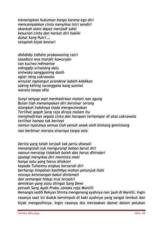 Shinta Minulya Hlm 18
menetapkan hukuman hanya karena ego diri
mencampakkan cinta menyiksa istri sendiri
akankah alam dapat menjadi saksi
kesucian cinta dan harkat diri hakiki
duhai Sang Putri …
tetaplah bijak bestari
dhêdhêp tidhêm prabawaning ratri
sasadara wus manjêr kawuryan
tan kuciwa mêmanise
mênggêp srinatèng dalu
siniwaka sanggyaning dasih
aglar nèng cakrawala
winulat ngalangut prandene kabèh kèbêkan
saking kèhing taranggana kang sumiwi
warata tanpa sêla
Sunyi senyap sepi menhadirkan malam nan agung
Bulan tlah menampakan diri bersinar terang
Alangkah indahnya tiada mengecewakan
Terlihat gagah Sang raja diraja malam itu
menghadirkan segala cinta dan harapan terhampar di atas cakrawala
terlihat hampa tak bertepi
namun nyatanya semua tlah penuh sesak oleh bintang gemintang
nan berbinar merata sinarnya tanpa sela
Derita yang telah terjadi tak perlu disesali
menangislah tuk mengurangi beban berat diri
namun meratap tidaklah boleh dan harus dihindari
apalagi menyiksa diri meminta mati
hanya satu yang harus dilakoni
kepada Tuhanmu engkau berserah diri
berharap limpahan kasihNya mohon petunjuk Ilahi
niscaya ketenangan bakal dinikmati
dan semangat hidup trus terpatri
demikian yang slalu diingat Sang Dewi
petuah Sang Ayah Prabu Janaka raja Mantili
Menangis sedih Rekyan Shinta mengenang ayahnya nan jauh di Mantili. Ingin
rasanya saat ini duduk bersimpuh di kaki ayahnya yang sangat lembut dan
bijak mengasihinya. Ingin rasanya dia merasakan damai dalam pelukan
 
