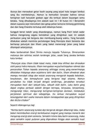 Shinta Minulya Hlm 19
ibunya dan merasakan getar kasih sayang yang sejati kala tangan lembut
sang ibu membelainya. Namun ia kemudian tersadar bahwa semua
keinginan tadi hanyalah godaan agar dia terbuai dalam bayangan semu
belaka. Yang dihadapinya kini adalah saat ini ! Di hutan ini ! Bersendiri
dalam suasana sepi mencekam dan gelap pekat lantaran bintang gemintang
dan dan Sang Chandra tertutup oleh lebatnya hutan.
Sungguh berat takdir yang disandangnya, namun Sang Putri telah sadar
bahwa mengenang segala keindahan yang diinginkan saat ini adalah
perbuatan yang tak berguna dan membuang-buang waktu. Yang haruslah
dilakukan adalah meminta pertolongan Sang Pencipta Alam Semesta dan
berharap petunjuk dan Ilham yang bakal menerangi jalan yang bakal
ditempuh selanjutnya.
Maka berbenahlah Dewi Shinta menuju kepada Tuhannya. Dimeramkan
matanya dan selintas seolah terdengar jelas, sosok Sang Janaka berkata
kata lembut
“Petunjuk atau ilham tidak kasat mata, tidak bisa dilihat dan dirasakan
oleh panca indra manusia. Ilham merupakan wujud kelimpahan rahmat dan
pencerahan Tuhan kepada seseorang sehingga orang yang menerimanya
dikatakan hidupnya akan sejahtera lahir dan batin. Ilham dimaknai akan
mampu merubah sikap dan watak seseorang mengarah kepada kebaikan,
kesuksesan, dan kemasyhuran yang berguna bagi sesama. Namun
perubahan itu tidak terjadi dengan sendirinya, perubahan tersebut
merupakan hasil dari sebuah laku, sebuah olah batin. Laku batin yang
dapat engkau perbuat adalah dengan bertapa, berpuasa, berpantang,
mengurangi tidur, mengurangi keinginan-keinginan duniawi, melakukan
perjalanan spiritual dan sebagainya. Itu semua merupakan wujud
kesungguhan dari usaha manusia dalam mendapatkan apa yang diinginkan
dan dicita-citakan”
Seperti didengarnya lagi
“Ketika batin seseorang tunduk dan bergerak dengan dibarengi laku, maka
bakal menimbulkan energi berkekuatan magnet yang mampu menarik dan
menyerap energi alam semesta. Semakin intens laku batin seseorang, maka
akan semakin cepat putaran yang digerakkan hingga akan semakin kuat
 