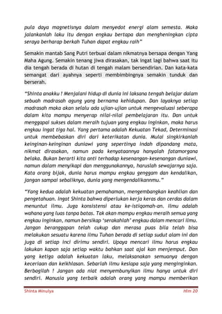 Shinta Minulya Hlm 20
pula daya magnetisnya dalam menyedot energi alam semesta. Maka
jalankanlah laku itu dengan engkau bertapa dan mengheningkan cipta
seraya berharap berkah Tuhan dapat engkau raih”
Semakin mantab Sang Putri terbuai dalam nikmatnya bersapa dengan Yang
Maha Agung. Semakin tenang jiwa dirasakan, tak ingat lagi bahwa saat itu
dia tengah berada di hutan di tengah malam bersendirian. Dan kata-kata
semangat dari ayahnya seperti membimbingnya semakin tunduk dan
berserah.
“Shinta anakku ! Menjalani hidup di dunia ini laksana tengah belajar dalam
sebuah madrasah agung yang bernama kehidupan. Dan layaknya setiap
madrasah maka akan selalu ada ujian-ujian untuk mengevaluasi seberapa
dalam kita mampu menyerap nilai-nilai pembelajaran itu. Dan untuk
menggapai sukses dalam meraih tujuan yang engkau inginkan, maka harus
engkau ingat tiga hal. Yang pertama adalah Kekuatan Tekad, Determinasi
untuk membebaskan diri dari keterikatan dunia. Mulai singkirkanlah
keinginan-keinginan duniawi yang sepertinya indah dipandang mata,
nikmat dirasakan, namun pada kenyataannya hanyalah fatamorgana
belaka. Bukan berarti kita anti terhadap kesenangan-kesenangan duniawi,
namun dalam menyikapi dan menggunakannya, haruslah sewajarnya saja.
Kata orang bijak, dunia harus mampu engkau genggam dan kendalikan,
jangan sampai sebaliknya, dunia yang mengendalikannmu.”
“Yang kedua adalah kekuatan pemahaman, mengembangkan keahlian dan
pengetahuan. Ingat Shinta bahwa diperlukan kerja keras dan cerdas dalam
menuntut ilmu. Juga konsistensi atau ke-istiqomah-an. Ilmu adalah
wahana yang luas tanpa batas. Tak akan mampu engkau meraih semua yang
engkau inginkan, namun bersikap ‘serakahlah’ engkau dalam mencari ilmu.
Jangan beranggapan telah cukup dan merasa puas bila telah bisa
melakukan sesuatu karena ilmu Tuhan berada di setiap sudut alam ini dan
juga di setiap inci dirimu sendiri. Upaya mencari ilmu harus engkau
lakukan kapan saja setiap waktu bahkan saat ajal kan menjemput. Dan
yang ketiga adalah kekuatan laku, melaksanakan semuanya dengan
keceriaan dan keikhlasan. Sebarlah ilmu kesiapa saja yang menginginkan.
Berbagilah ! Jangan ada niat menyembunyikan ilmu hanya untuk diri
sendiri. Manusia yang terbaik adalah orang yang mampu memberikan
 