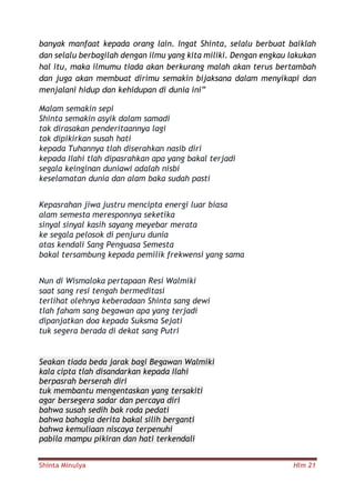 Shinta Minulya Hlm 21
banyak manfaat kepada orang lain. Ingat Shinta, selalu berbuat baiklah
dan selalu berbagilah dengan ilmu yang kita miliki. Dengan engkau lakukan
hal itu, maka ilmumu tiada akan berkurang malah akan terus bertambah
dan juga akan membuat dirimu semakin bijaksana dalam menyikapi dan
menjalani hidup dan kehidupan di dunia ini”
Malam semakin sepi
Shinta semakin asyik dalam samadi
tak dirasakan penderitaannya lagi
tak dipikirkan susah hati
kepada Tuhannya tlah diserahkan nasib diri
kepada Ilahi tlah dipasrahkan apa yang bakal terjadi
segala keinginan duniawi adalah nisbi
keselamatan dunia dan alam baka sudah pasti
Kepasrahan jiwa justru mencipta energi luar biasa
alam semesta meresponnya seketika
sinyal sinyal kasih sayang meyebar merata
ke segala pelosok di penjuru dunia
atas kendali Sang Penguasa Semesta
bakal tersambung kepada pemilik frekwensi yang sama
Nun di Wismaloka pertapaan Resi Walmiki
saat sang resi tengah bermeditasi
terlihat olehnya keberadaan Shinta sang dewi
tlah faham sang begawan apa yang terjadi
dipanjatkan doa kepada Suksma Sejati
tuk segera berada di dekat sang Putri
Seakan tiada beda jarak bagi Begawan Walmiki
kala cipta tlah disandarkan kepada Ilahi
berpasrah berserah diri
tuk membantu mengentaskan yang tersakiti
agar bersegera sadar dan percaya diri
bahwa susah sedih bak roda pedati
bahwa bahagia derita bakal silih berganti
bahwa kemuliaan niscaya terpenuhi
pabila mampu pikiran dan hati terkendali
 