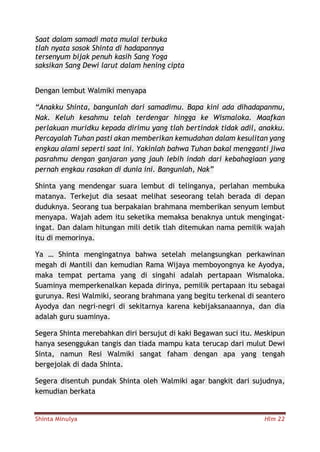 Shinta Minulya Hlm 22
Saat dalam samadi mata mulai terbuka
tlah nyata sosok Shinta di hadapannya
tersenyum bijak penuh kasih Sang Yoga
saksikan Sang Dewi larut dalam hening cipta
Dengan lembut Walmiki menyapa
“Anakku Shinta, bangunlah dari samadimu. Bapa kini ada dihadapanmu,
Nak. Keluh kesahmu telah terdengar hingga ke Wismaloka. Maafkan
perlakuan muridku kepada dirimu yang tlah bertindak tidak adil, anakku.
Percayalah Tuhan pasti akan memberikan kemudahan dalam kesulitan yang
engkau alami seperti saat ini. Yakinlah bahwa Tuhan bakal mengganti jiwa
pasrahmu dengan ganjaran yang jauh lebih indah dari kebahagiaan yang
pernah engkau rasakan di dunia ini. Bangunlah, Nak”
Shinta yang mendengar suara lembut di telinganya, perlahan membuka
matanya. Terkejut dia sesaat melihat seseorang telah berada di depan
duduknya. Seorang tua berpakaian brahmana memberikan senyum lembut
menyapa. Wajah adem itu seketika memaksa benaknya untuk mengingat-
ingat. Dan dalam hitungan mili detik tlah ditemukan nama pemilik wajah
itu di memorinya.
Ya … Shinta mengingatnya bahwa setelah melangsungkan perkawinan
megah di Mantili dan kemudian Rama Wijaya memboyongnya ke Ayodya,
maka tempat pertama yang di singahi adalah pertapaan Wismaloka.
Suaminya memperkenalkan kepada dirinya, pemilik pertapaan itu sebagai
gurunya. Resi Walmiki, seorang brahmana yang begitu terkenal di seantero
Ayodya dan negri-negri di sekitarnya karena kebijaksanaannya, dan dia
adalah guru suaminya.
Segera Shinta merebahkan diri bersujut di kaki Begawan suci itu. Meskipun
hanya sesenggukan tangis dan tiada mampu kata terucap dari mulut Dewi
Sinta, namun Resi Walmiki sangat faham dengan apa yang tengah
bergejolak di dada Shinta.
Segera disentuh pundak Shinta oleh Walmiki agar bangkit dari sujudnya,
kemudian berkata
 